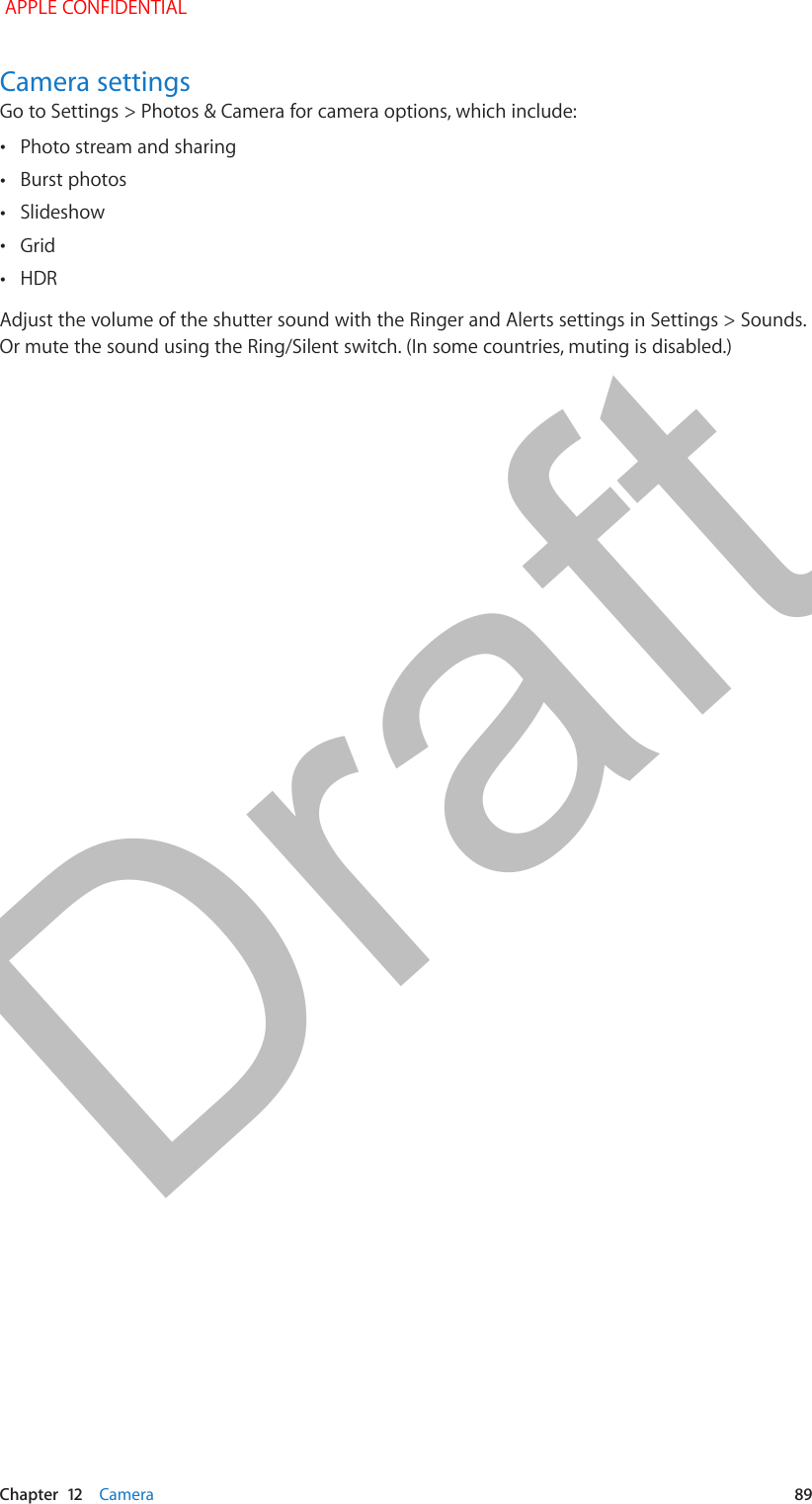   Chapter  12    Camera  89Camera settingsGo to Settings &gt; Photos &amp; Camera for camera options, which include: •Photo stream and sharing •Burst photos •Slideshow  •Grid •HDRAdjust the volume of the shutter sound with the Ringer and Alerts settings in Settings &gt; Sounds. Or mute the sound using the Ring/Silent switch. (In some countries, muting is disabled.) APPLE CONFIDENTIALDraft