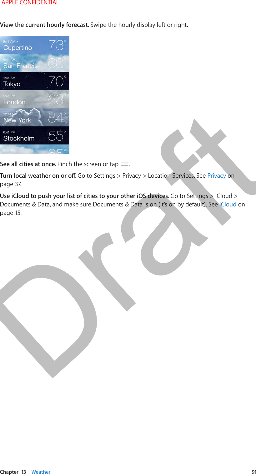  Chapter  13    Weather  91View the current hourly forecast. Swipe the hourly display left or right.See all cities at once. Pinch the screen or tap  .Turn local weather on or o. Go to Settings &gt; Privacy &gt; Location Services. See Privacy on page 37.Use iCloud to push your list of cities to your other iOS devices. Go to Settings &gt; iCloud &gt; Documents &amp; Data, and make sure Documents &amp; Data is on (it’s on by default). See iCloud on page 15. APPLE CONFIDENTIALDraft