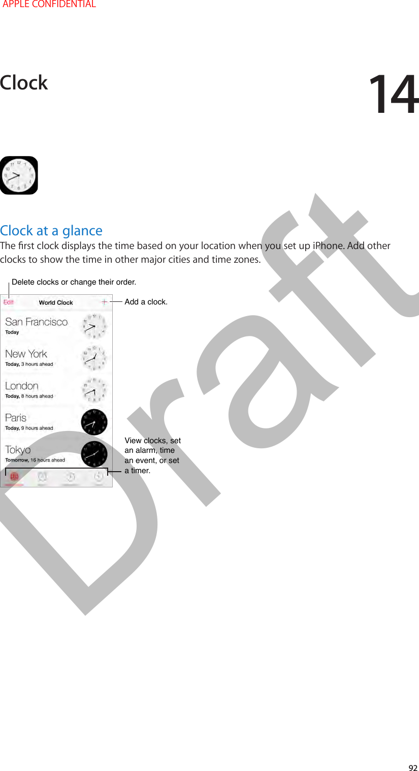 14   92Clock at a glanceThe rst clock displays the time based on your location when you set up iPhone. Add other clocks to show the time in other major cities and time zones. Delete clocks or change their order.Delete clocks or change their order.Add a clock.Add a clock.View clocks, set an alarm, time an event, or set a timer.View clocks, set an alarm, time an event, or set a timer.Clock APPLE CONFIDENTIALDraft