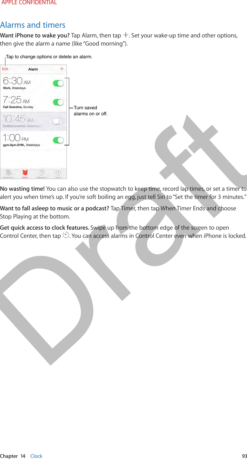   Chapter  14    Clock  93Alarms and timersWant iPhone to wake you? Tap Alarm, then tap  . Set your wake-up time and other options, then give the alarm a name (like “Good morning”).Tap to change options or delete an alarm.Tap to change options or delete an alarm.Turn saved alarms on or off.Turn saved alarms on or off.No wasting time! You can also use the stopwatch to keep time, record lap times, or set a timer to alert you when time’s up. If you’re soft boiling an egg, just tell Siri to “Set the timer for 3 minutes.”Want to fall asleep to music or a podcast? Tap Timer, then tap When Timer Ends and choose Stop Playing at the bottom.Get quick access to clock features. Swipe up from the bottom edge of the screen to open Control Center, then tap  . You can access alarms in Control Center even when iPhone is locked. APPLE CONFIDENTIALDraft