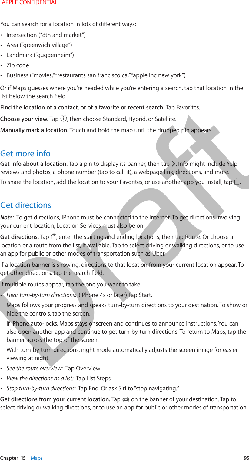   Chapter  15    Maps  95You can search for a location in lots of dierent ways: •Intersection (“8th and market”) •Area (“greenwich village”) •Landmark (“guggenheim”) •Zip code •Business (“movies,” “restaurants san francisco ca,” “apple inc new york”)Or if Maps guesses where you’re headed while you’re entering a search, tap that location in the list below the search eld.Find the location of a contact, or of a favorite or recent search. Tap Favorites..Choose your view. Tap  , then choose Standard, Hybrid, or Satellite.Manually mark a location. Touch and hold the map until the dropped pin appears.Get more infoGet info about a location. Tap a pin to display its banner, then tap  . Info might include Yelp reviews and photos, a phone number (tap to call it), a webpage link, directions, and more.To share the location, add the location to your Favorites, or use another app you install, tap  . Get directionsNote:  To get directions, iPhone must be connected to the Internet. To get directions involving your current location, Location Services must also be on. Get directions. Tap  , enter the starting and ending locations, then tap Route. Or choose a location or a route from the list, if available. Tap to select driving or walking directions, or to use an app for public or other modes of transportation such as Uber.If a location banner is showing, directions to that location from your current location appear. To get other directions, tap the search eld.If multiple routes appear, tap the one you want to take. •Hear turn-by-turn directions:  (iPhone 4s or later) Tap Start.Maps follows your progress and speaks turn-by-turn directions to your destination. To show or hide the controls, tap the screen.If iPhone auto-locks, Maps stays onscreen and continues to announce instructions. You can also open another app and continue to get turn-by-turn directions. To return to Maps, tap the banner across the top of the screen.With turn-by-turn directions, night mode automatically adjusts the screen image for easier viewing at night. •See the route overview:  Tap Overview. •View the directions as a list:  Tap List Steps. •Stop turn-by-turn directions:  Tap End. Or ask Siri to “stop navigating.”Get directions from your current location. Tap   on the banner of your destination. Tap to select driving or walking directions, or to use an app for public or other modes of transportation. APPLE CONFIDENTIALDraft