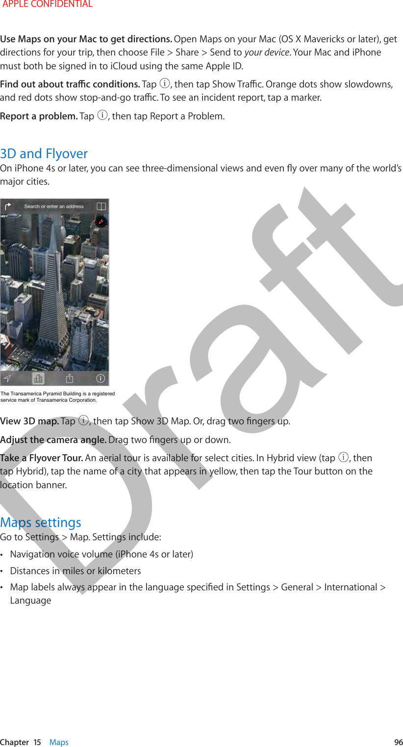   Chapter  15    Maps  96Use Maps on your Mac to get directions. Open Maps on your Mac (OS X Mavericks or later), get directions for your trip, then choose File &gt; Share &gt; Send to your device. Your Mac and iPhone must both be signed in to iCloud using the same Apple ID.Find out about trac conditions. Tap  , then tap Show Trac. Orange dots show slowdowns, and red dots show stop-and-go trac. To see an incident report, tap a marker.Report a problem. Tap  , then tap Report a Problem.3D and FlyoverOn iPhone 4s or later, you can see three-dimensional views and even y over many of the world’s major cities. The Transamerica Pyramid Building is a registered service mark of Transamerica Corporation.The Transamerica Pyramid Building is a registered service mark of Transamerica Corporation.View 3D map. Tap  , then tap Show 3D Map. Or, drag two ngers up. Adjust the camera angle. Drag two ngers up or down.Take a Flyover Tour. An aerial tour is available for select cities. In Hybrid view (tap  , then tap Hybrid), tap the name of a city that appears in yellow, then tap the Tour button on the location banner.Maps settingsGo to Settings &gt; Map. Settings include: •Navigation voice volume (iPhone 4s or later) •Distances in miles or kilometers •Map labels always appear in the language specied in Settings &gt; General &gt; International &gt; Language APPLE CONFIDENTIALDraft