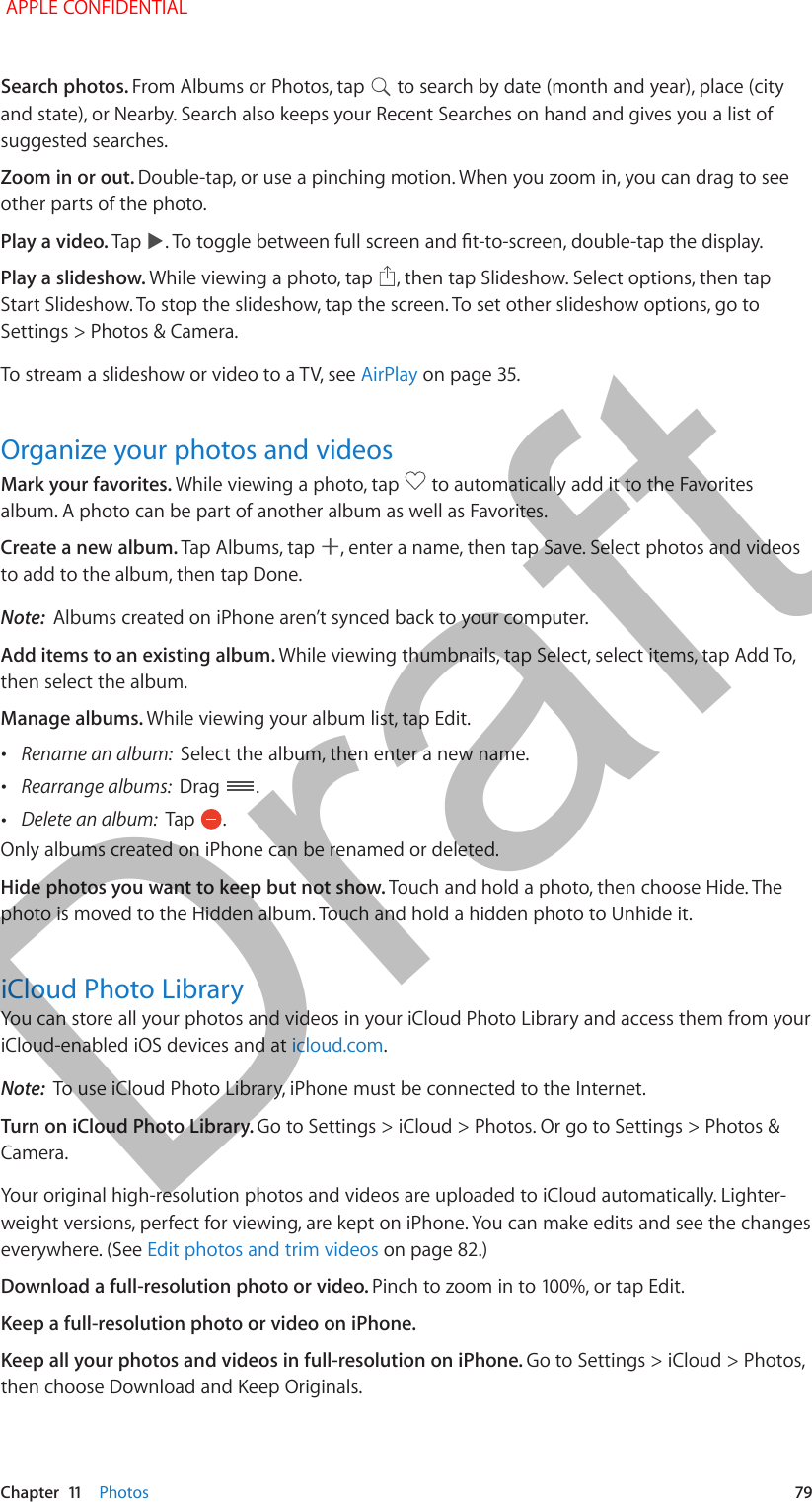   Chapter  11    Photos  79Search photos. From Albums or Photos, tap   to search by date (month and year), place (city and state), or Nearby. Search also keeps your Recent Searches on hand and gives you a list of suggested searches. Zoom in or out. Double-tap, or use a pinching motion. When you zoom in, you can drag to see other parts of the photo.Play a video. Tap  . To toggle between full screen and t-to-screen, double-tap the display.Play a slideshow. While viewing a photo, tap  , then tap Slideshow. Select options, then tap Start Slideshow. To stop the slideshow, tap the screen. To set other slideshow options, go to Settings &gt; Photos &amp; Camera.To stream a slideshow or video to a TV, see AirPlay on page 35.Organize your photos and videosMark your favorites. While viewing a photo, tap   to automatically add it to the Favorites album. A photo can be part of another album as well as Favorites.Create a new album. Tap Albums, tap  , enter a name, then tap Save. Select photos and videos to add to the album, then tap Done.Note:  Albums created on iPhone aren’t synced back to your computer.Add items to an existing album. While viewing thumbnails, tap Select, select items, tap Add To, then select the album.Manage albums. While viewing your album list, tap Edit. •Rename an album:  Select the album, then enter a new name. •Rearrange albums:  Drag  . •Delete an album:  Tap  .Only albums created on iPhone can be renamed or deleted.Hide photos you want to keep but not show. Touch and hold a photo, then choose Hide. The photo is moved to the Hidden album. Touch and hold a hidden photo to Unhide it.iCloud Photo LibraryYou can store all your photos and videos in your iCloud Photo Library and access them from your iCloud-enabled iOS devices and at icloud.com.Note:  To use iCloud Photo Library, iPhone must be connected to the Internet.Turn on iCloud Photo Library. Go to Settings &gt; iCloud &gt; Photos. Or go to Settings &gt; Photos &amp; Camera.Your original high-resolution photos and videos are uploaded to iCloud automatically. Lighter-weight versions, perfect for viewing, are kept on iPhone. You can make edits and see the changes everywhere. (See Edit photos and trim videos on page 82.) Download a full-resolution photo or video. Pinch to zoom in to 100%, or tap Edit.Keep a full-resolution photo or video on iPhone. Keep all your photos and videos in full-resolution on iPhone. Go to Settings &gt; iCloud &gt; Photos, then choose Download and Keep Originals. APPLE CONFIDENTIALDraft