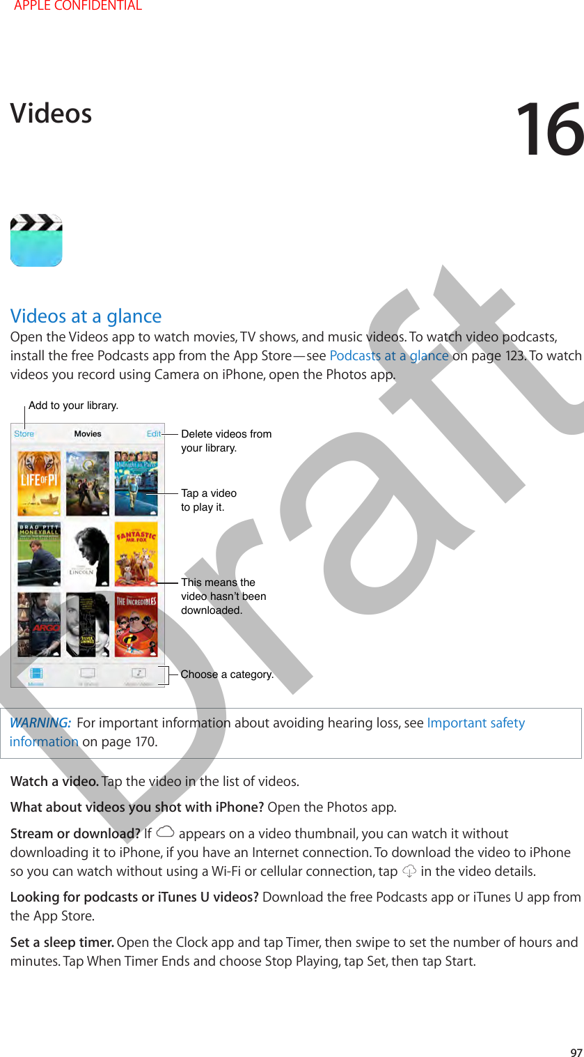 16   97Videos at a glanceOpen the Videos app to watch movies, TV shows, and music videos. To watch video podcasts, install the free Podcasts app from the App Store—see Podcasts at a glance on page 123. To watch videos you record using Camera on iPhone, open the Photos app.Choose a category.Choose a category.Delete videos from your library.Delete videos from your library.Add to your library.Add to your library.Tap a video to play it.Tap a video to play it.This means the video hasn’t been downloaded.This means the video hasn’t been downloaded.WARNING:  For important information about avoiding hearing loss, see Important safety information on page 170.Watch a video. Tap the video in the list of videos.What about videos you shot with iPhone? Open the Photos app.Stream or download? If   appears on a video thumbnail, you can watch it without downloading it to iPhone, if you have an Internet connection. To download the video to iPhone so you can watch without using a Wi-Fi or cellular connection, tap   in the video details.Looking for podcasts or iTunes U videos? Download the free Podcasts app or iTunes U app from the App Store.Set a sleep timer. Open the Clock app and tap Timer, then swipe to set the number of hours and minutes. Tap When Timer Ends and choose Stop Playing, tap Set, then tap Start.Videos APPLE CONFIDENTIALDraft