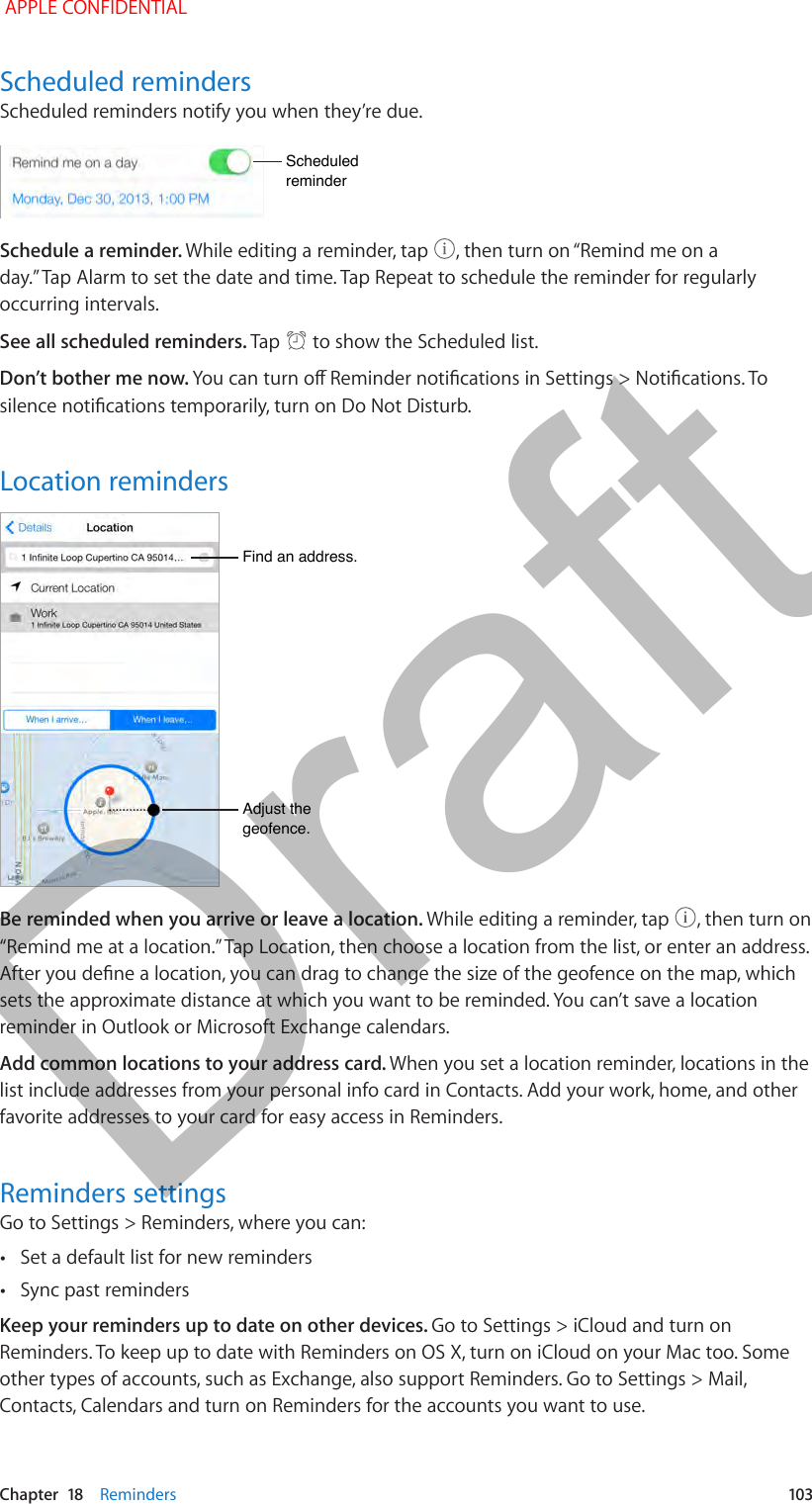   Chapter  18    Reminders  103Scheduled remindersScheduled reminders notify you when they’re due.Scheduled reminderScheduled reminderSchedule a reminder. While editing a reminder, tap  , then turn on “Remind me on a day.” Tap Alarm to set the date and time. Tap Repeat to schedule the reminder for regularly occurring intervals.See all scheduled reminders. Tap   to show the Scheduled list.Don’t bother me now. You can turn o Reminder notications in Settings &gt; Notications. To silence notications temporarily, turn on Do Not Disturb.Location remindersAdjust the geofence.Adjust the geofence.Find an address.Find an address.Be reminded when you arrive or leave a location. While editing a reminder, tap  , then turn on “Remind me at a location.” Tap Location, then choose a location from the list, or enter an address. After you dene a location, you can drag to change the size of the geofence on the map, which sets the approximate distance at which you want to be reminded. You can’t save a location reminder in Outlook or Microsoft Exchange calendars.Add common locations to your address card. When you set a location reminder, locations in the list include addresses from your personal info card in Contacts. Add your work, home, and other favorite addresses to your card for easy access in Reminders.Reminders settingsGo to Settings &gt; Reminders, where you can: •Set a default list for new reminders •Sync past remindersKeep your reminders up to date on other devices. Go to Settings &gt; iCloud and turn on Reminders. To keep up to date with Reminders on OS X, turn on iCloud on your Mac too. Some other types of accounts, such as Exchange, also support Reminders. Go to Settings &gt; Mail, Contacts, Calendars and turn on Reminders for the accounts you want to use. APPLE CONFIDENTIALDraft