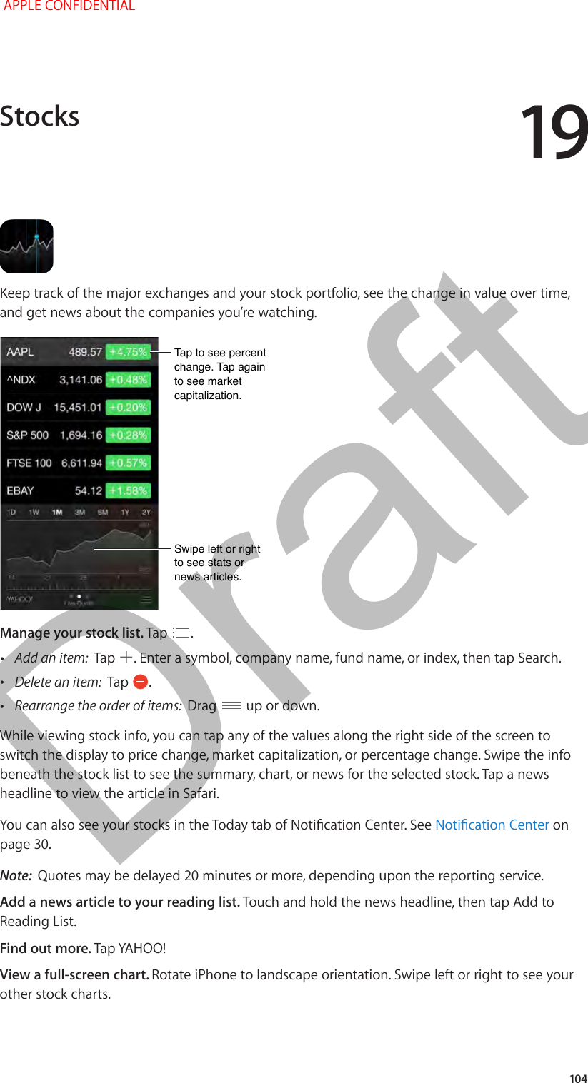 19   104Keep track of the major exchanges and your stock portfolio, see the change in value over time, and get news about the companies you’re watching.Tap to see percent change. Tap again to see market capitalization.Tap to see percent change. Tap again to see market capitalization.Swipe left or right to see stats or news articles.Swipe left or right to see stats or news articles.Manage your stock list. Tap  .  •Add an item:  Tap  . Enter a symbol, company name, fund name, or index, then tap Search. •Delete an item:  Tap  . •Rearrange the order of items:  Drag   up or down.While viewing stock info, you can tap any of the values along the right side of the screen to switch the display to price change, market capitalization, or percentage change. Swipe the info beneath the stock list to see the summary, chart, or news for the selected stock. Tap a news headline to view the article in Safari.You can also see your stocks in the Today tab of Notication Center. See Notication Center on page 30.Note:  Quotes may be delayed 20 minutes or more, depending upon the reporting service. Add a news article to your reading list. Touch and hold the news headline, then tap Add to Reading List.Find out more. Tap YAHOO!View a full-screen chart. Rotate iPhone to landscape orientation. Swipe left or right to see your other stock charts.Stocks APPLE CONFIDENTIALDraft