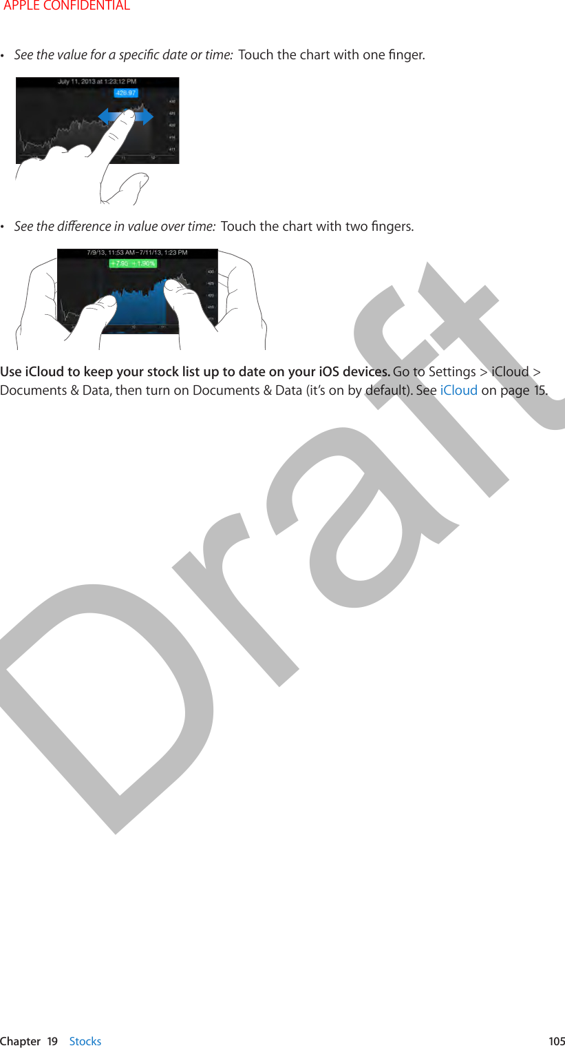   Chapter  19    Stocks  105 •See the value for a specic date or time:  Touch the chart with one nger. •See the dierence in value over time:  Touch the chart with two ngers.Use iCloud to keep your stock list up to date on your iOS devices. Go to Settings &gt; iCloud &gt; Documents &amp; Data, then turn on Documents &amp; Data (it’s on by default). See iCloud on page 15. APPLE CONFIDENTIALDraft