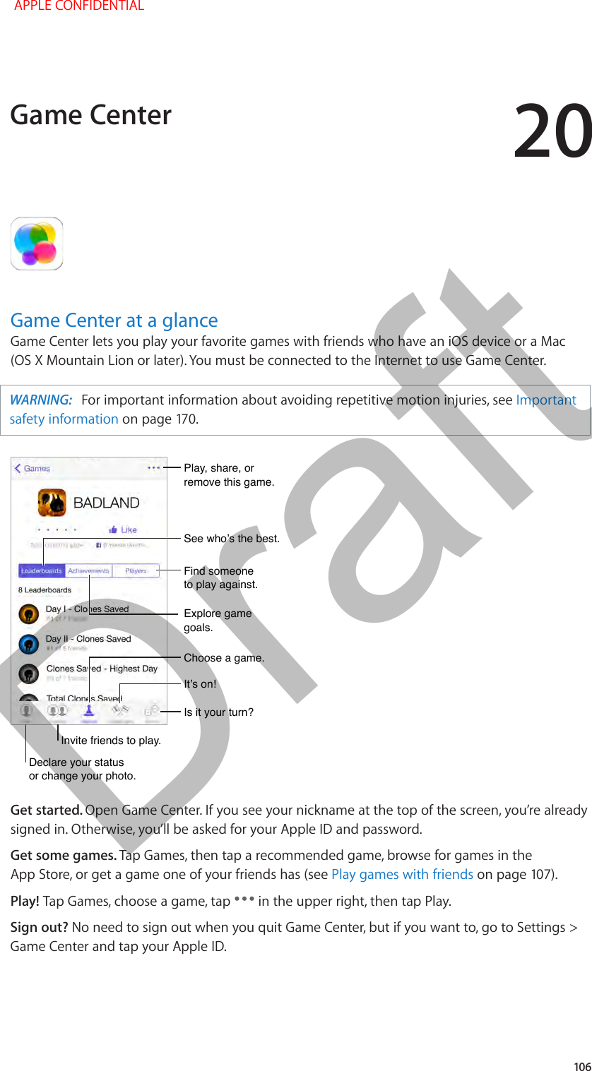 20   106Game Center at a glanceGame Center lets you play your favorite games with friends who have an iOS device or a Mac (OS X Mountain Lion or later). You must be connected to the Internet to use Game Center.WARNING:   For important information about avoiding repetitive motion injuries, see Important safety information on page 170.Declare your status or change your photo.Declare your status or change your photo.See who’s the best.See who’s the best.Choose a game.Choose a game.It’s on!It’s on!Is it your turn?Is it your turn?Play, share, or remove this game.Play, share, or remove this game.Find someone to play against.Find someone to play against.Explore game goals.Explore game goals.Invite friends to play.Invite friends to play.Get started. Open Game Center. If you see your nickname at the top of the screen, you’re already signed in. Otherwise, you’ll be asked for your Apple ID and password.Get some games. Tap Games, then tap a recommended game, browse for games in the App Store, or get a game one of your friends has (see Play games with friends on page 107).Play! Tap Games, choose a game, tap   in the upper right, then tap Play.Sign out? No need to sign out when you quit Game Center, but if you want to, go to Settings &gt; Game Center and tap your Apple ID.Game Center APPLE CONFIDENTIALDraft
