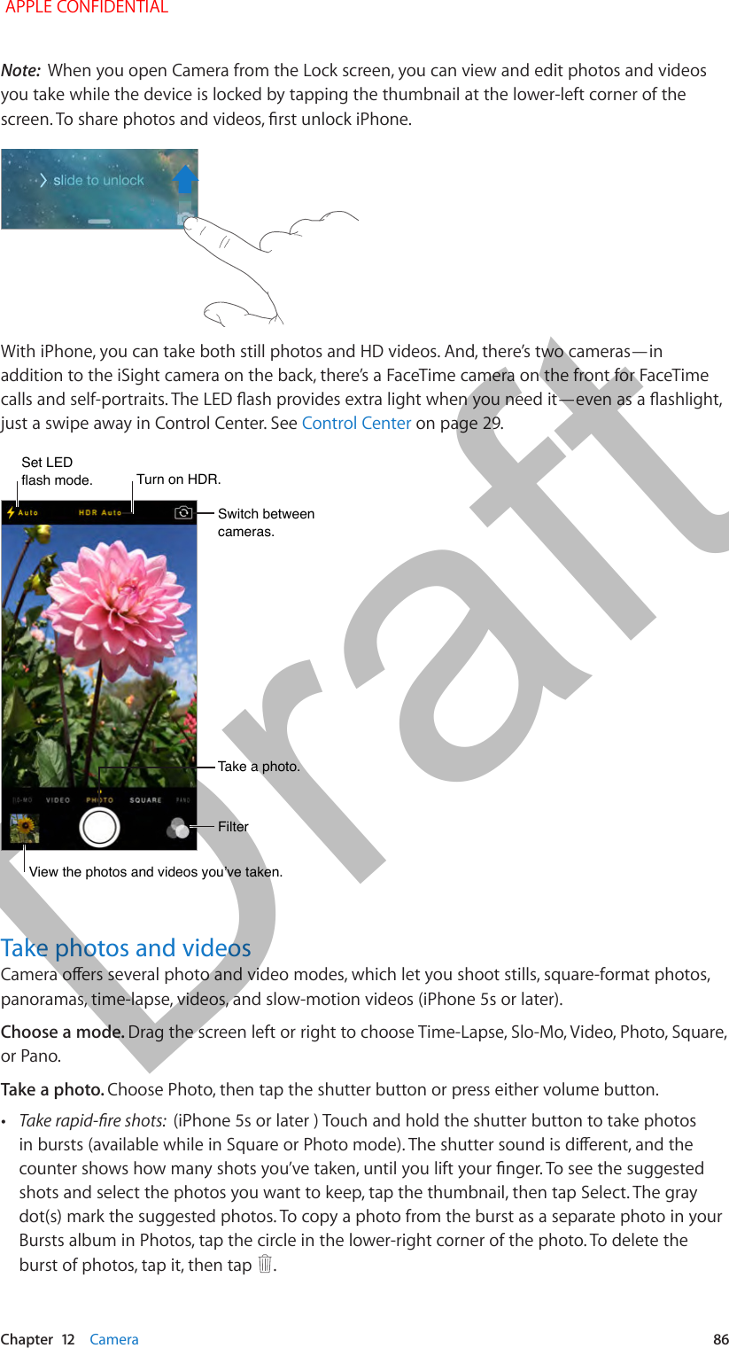  Chapter  12    Camera  86Note:  When you open Camera from the Lock screen, you can view and edit photos and videos you take while the device is locked by tapping the thumbnail at the lower-left corner of the screen. To share photos and videos, rst unlock iPhone.With iPhone, you can take both still photos and HD videos. And, there’s two cameras—in addition to the iSight camera on the back, there’s a FaceTime camera on the front for FaceTime calls and self-portraits. The LED ash provides extra light when you need it—even as a ashlight, just a swipe away in Control Center. See Control Center on page 29.Turn on HDR.Turn on HDR.View the photos and videos you’ve taken.View the photos and videos you’ve taken.Switch between cameras.Switch between cameras.FilterFilterTake a photo.Take a photo.Set LEDflash mode.Set LEDflash mode.Take photos and videosCamera oers several photo and video modes, which let you shoot stills, square-format photos, panoramas, time-lapse, videos, and slow-motion videos (iPhone 5s or later).Choose a mode. Drag the screen left or right to choose Time-Lapse, Slo-Mo, Video, Photo, Square, or Pano.Take a photo. Choose Photo, then tap the shutter button or press either volume button. •Take rapid-re shots:  (iPhone 5s or later ) Touch and hold the shutter button to take photos in bursts (available while in Square or Photo mode). The shutter sound is dierent, and the counter shows how many shots you’ve taken, until you lift your nger. To see the suggested shots and select the photos you want to keep, tap the thumbnail, then tap Select. The gray dot(s) mark the suggested photos. To copy a photo from the burst as a separate photo in your Bursts album in Photos, tap the circle in the lower-right corner of the photo. To delete the burst of photos, tap it, then tap  . APPLE CONFIDENTIALDraft