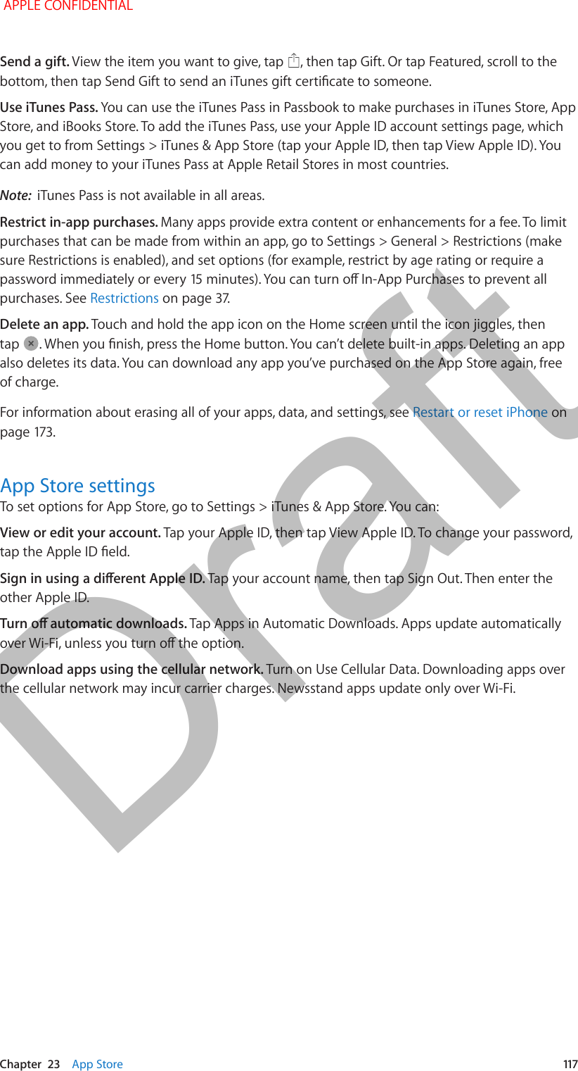   Chapter  23    App Store  117Send a gift. View the item you want to give, tap  , then tap Gift. Or tap Featured, scroll to the bottom, then tap Send Gift to send an iTunes gift certicate to someone.Use iTunes Pass. You can use the iTunes Pass in Passbook to make purchases in iTunes Store, App Store, and iBooks Store. To add the iTunes Pass, use your Apple ID account settings page, which you get to from Settings &gt; iTunes &amp; App Store (tap your Apple ID, then tap View Apple ID). You can add money to your iTunes Pass at Apple Retail Stores in most countries.Note:  iTunes Pass is not available in all areas.Restrict in-app purchases. Many apps provide extra content or enhancements for a fee. To limit purchases that can be made from within an app, go to Settings &gt; General &gt; Restrictions (make sure Restrictions is enabled), and set options (for example, restrict by age rating or require a password immediately or every 15 minutes). You can turn o In-App Purchases to prevent all purchases. See Restrictions on page 37.Delete an app. Touch and hold the app icon on the Home screen until the icon jiggles, then tap  . When you nish, press the Home button. You can’t delete built-in apps. Deleting an app also deletes its data. You can download any app you’ve purchased on the App Store again, free of charge.For information about erasing all of your apps, data, and settings, see Restart or reset iPhone on page 173.App Store settingsTo set options for App Store, go to Settings &gt; iTunes &amp; App Store. You can:View or edit your account. Tap your Apple ID, then tap View Apple ID. To change your password, tap the Apple ID eld.Sign in using a dierent Apple ID. Tap your account name, then tap Sign Out. Then enter the other Apple ID.Turn o automatic downloads. Tap Apps in Automatic Downloads. Apps update automatically over Wi-Fi, unless you turn o the option.Download apps using the cellular network. Turn on Use Cellular Data. Downloading apps over the cellular network may incur carrier charges. Newsstand apps update only over Wi-Fi. APPLE CONFIDENTIALDraft