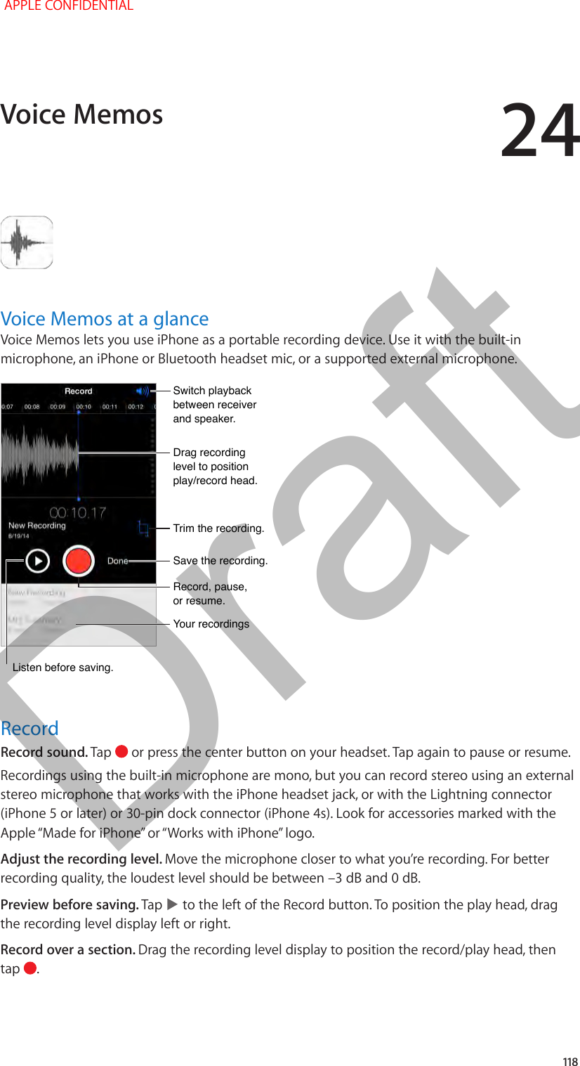 24   118Voice Memos at a glanceVoice Memos lets you use iPhone as a portable recording device. Use it with the built-in microphone, an iPhone or Bluetooth headset mic, or a supported external microphone.Drag recording level to position play/record head.Drag recording level to position play/record head.Record, pause, or resume.Record, pause, or resume.Trim the recording.Trim the recording.Switch playback between receiver and speaker.Switch playback between receiver and speaker.Save the recording.Save the recording.Your recordingsYour recordingsListen before saving.Listen before saving.RecordRecord sound. Tap   or press the center button on your headset. Tap again to pause or resume.Recordings using the built-in microphone are mono, but you can record stereo using an external stereo microphone that works with the iPhone headset jack, or with the Lightning connector (iPhone 5 or later) or 30-pin dock connector (iPhone 4s). Look for accessories marked with the Apple “Made for iPhone” or “Works with iPhone” logo.Adjust the recording level. Move the microphone closer to what you’re recording. For better recording quality, the loudest level should be between –3 dB and 0 dB.Preview before saving. Tap   to the left of the Record button. To position the play head, drag the recording level display left or right.Record over a section. Drag the recording level display to position the record/play head, then tap  .Voice Memos APPLE CONFIDENTIALDraft