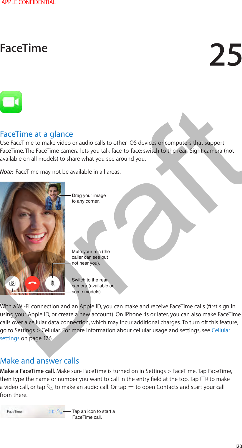 25   12 0FaceTime at a glanceUse FaceTime to make video or audio calls to other iOS devices or computers that support FaceTime. The FaceTime camera lets you talk face-to-face; switch to the rear iSight camera (not available on all models) to share what you see around you.Note:  FaceTime may not be available in all areas.Mute your mic (the caller can see but not hear you).Mute your mic (the caller can see but not hear you).Switch to the rear camera (available on some models).Switch to the rear camera (available on some models).Drag your imageto any corner.Drag your imageto any corner.With a Wi-Fi connection and an Apple ID, you can make and receive FaceTime calls (rst sign in using your Apple ID, or create a new account). On iPhone 4s or later, you can also make FaceTime calls over a cellular data connection, which may incur additional charges. To turn o this feature, go to Settings &gt; Cellular. For more information about cellular usage and settings, see Cellular settings on page 176.Make and answer callsMake a FaceTime call. Make sure FaceTime is turned on in Settings &gt; FaceTime. Tap FaceTime, then type the name or number you want to call in the entry eld at the top. Tap   to make a video call, or tap   to make an audio call. Or tap   to open Contacts and start your call from there.Tap an icon to start a FaceTime call.Tap an icon to start a FaceTime call.FaceTime APPLE CONFIDENTIALDraft