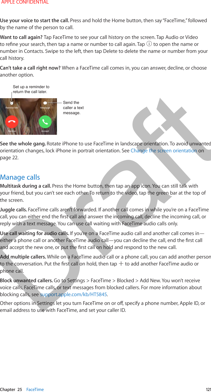   Chapter  25    FaceTime  121Use your voice to start the call. Press and hold the Home button, then say “FaceTime,” followed by the name of the person to call.Want to call again? Tap FaceTime to see your call history on the screen. Tap Audio or Video to rene your search, then tap a name or number to call again. Tap   to open the name or number in Contacts. Swipe to the left, then tap Delete to delete the name or number from your call history.Can’t take a call right now? When a FaceTime call comes in, you can answer, decline, or choose another option. Set up a reminder to return the call later.Set up a reminder to return the call later.Send the caller a text message.Send the caller a text message.See the whole gang. Rotate iPhone to use FaceTime in landscape orientation. To avoid unwanted orientation changes, lock iPhone in portrait orientation. See Change the screen orientation on page 22.Manage callsMultitask during a call. Press the Home button, then tap an app icon. You can still talk with your friend, but you can’t see each other. To return to the video, tap the green bar at the top of the screen.Juggle calls. FaceTime calls aren’t forwarded. If another call comes in while you’re on a FaceTime call, you can either end the rst call and answer the incoming call, decline the incoming call, or reply with a text message. You can use call waiting with FaceTime audio calls only.Use call waiting for audio calls. If you’re on a FaceTime audio call and another call comes in—either a phone call or another FaceTime audio call—you can decline the call, end the rst call and accept the new one, or put the rst call on hold and respond to the new call.Add multiple callers. While on a FaceTime audio call or a phone call, you can add another person to the conversation. Put the rst call on hold, then tap   to add another FaceTime audio or phone call. Block unwanted callers. Go to Settings &gt; FaceTime &gt; Blocked &gt; Add New. You won’t receive voice calls, FaceTime calls, or text messages from blocked callers. For more information about blocking calls, see support.apple.com/kb/HT5845.Other options in Settings let you turn FaceTime on or o, specify a phone number, Apple ID, or email address to use with FaceTime, and set your caller ID. APPLE CONFIDENTIALDraft