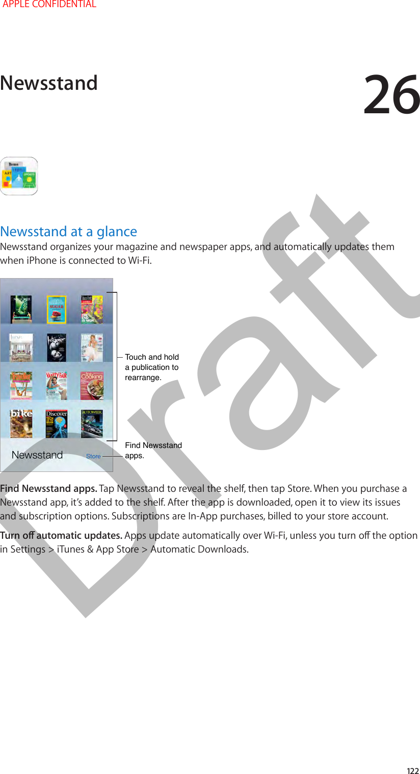 26   122Newsstand at a glanceNewsstand organizes your magazine and newspaper apps, and automatically updates them when iPhone is connected to Wi-Fi.Touch and hold a publication to rearrange.Touch and hold a publication to rearrange.Find Newsstand apps.Find Newsstand apps.Find Newsstand apps. Tap Newsstand to reveal the shelf, then tap Store. When you purchase a Newsstand app, it’s added to the shelf. After the app is downloaded, open it to view its issues and subscription options. Subscriptions are In-App purchases, billed to your store account.Turn o automatic updates. Apps update automatically over Wi-Fi, unless you turn o the option in Settings &gt; iTunes &amp; App Store &gt; Automatic Downloads.Newsstand APPLE CONFIDENTIALDraft