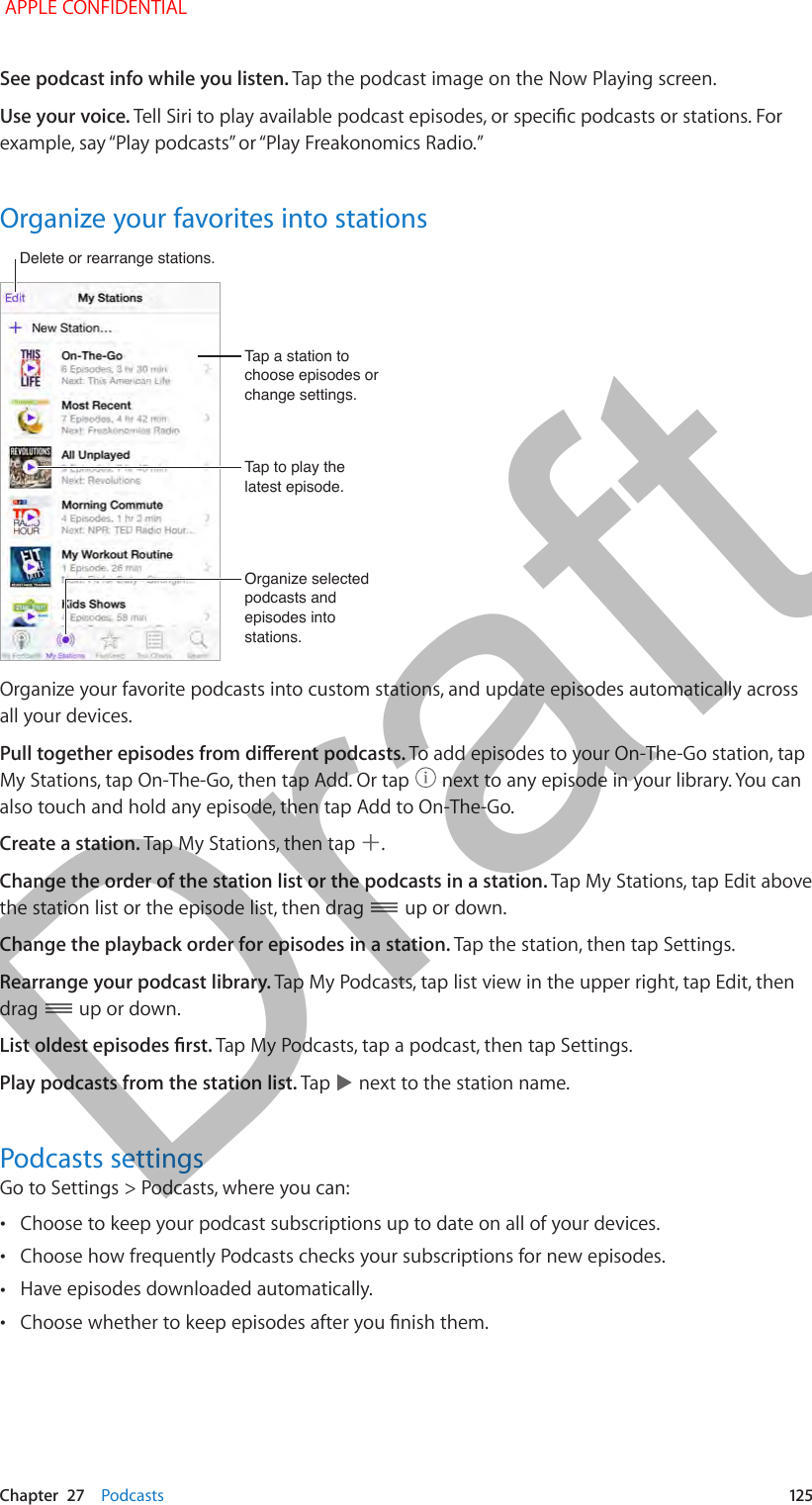   Chapter  27    Podcasts  125See podcast info while you listen. Tap the podcast image on the Now Playing screen.Use your voice. Tell Siri to play available podcast episodes, or specic podcasts or stations. For example, say “Play podcasts” or “Play Freakonomics Radio.”Organize your favorites into stationsOrganize selected podcasts and episodes into stations.Organize selected podcasts and episodes into stations.Tap a station to choose episodes or change settings.Tap a station to choose episodes or change settings.Tap to play the latest episode.Tap to play the latest episode.Delete or rearrange stations.Delete or rearrange stations.Organize your favorite podcasts into custom stations, and update episodes automatically across all your devices.Pull together episodes from dierent podcasts. To add episodes to your On-The-Go station, tap My Stations, tap On-The-Go, then tap Add. Or tap   next to any episode in your library. You can also touch and hold any episode, then tap Add to On-The-Go.Create a station. Tap My Stations, then tap  .Change the order of the station list or the podcasts in a station. Tap My Stations, tap Edit above the station list or the episode list, then drag   up or down.Change the playback order for episodes in a station. Tap the station, then tap Settings.Rearrange your podcast library. Tap My Podcasts, tap list view in the upper right, tap Edit, then drag   up or down.List oldest episodes rst. Tap My Podcasts, tap a podcast, then tap Settings.Play podcasts from the station list. Tap   next to the station name.Podcasts settingsGo to Settings &gt; Podcasts, where you can: •Choose to keep your podcast subscriptions up to date on all of your devices. •Choose how frequently Podcasts checks your subscriptions for new episodes. •Have episodes downloaded automatically. •Choose whether to keep episodes after you nish them. APPLE CONFIDENTIALDraft