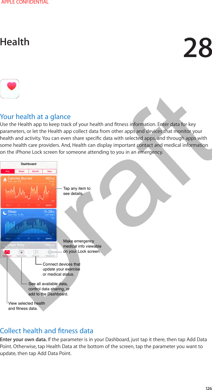 28   126Your health at a glanceUse the Health app to keep track of your health and tness information. Enter data for key parameters, or let the Health app collect data from other apps and devices that monitor your health and activity. You can even share specic data with selected apps, and through apps with some health care providers. And, Health can display important contact and medical information on the iPhone Lock screen for someone attending to you in an emergency.Tap any item to see details.Tap any item to see details.Make emergency medical info viewable on your Lock screen.Make emergency medical info viewable on your Lock screen.See all available data, control data sharing, or add to the Dashboard.See all available data, control data sharing, or add to the Dashboard.Connect devices that update your exercise or medical status.Connect devices that update your exercise or medical status.View selected health and fitness data.View selected health and fitness data.Collect health and tness dataEnter your own data. If the parameter is in your Dashboard, just tap it there, then tap Add Data Point. Otherwise, tap Health Data at the bottom of the screen, tap the parameter you want to update, then tap Add Data Point.Health APPLE CONFIDENTIALDraft