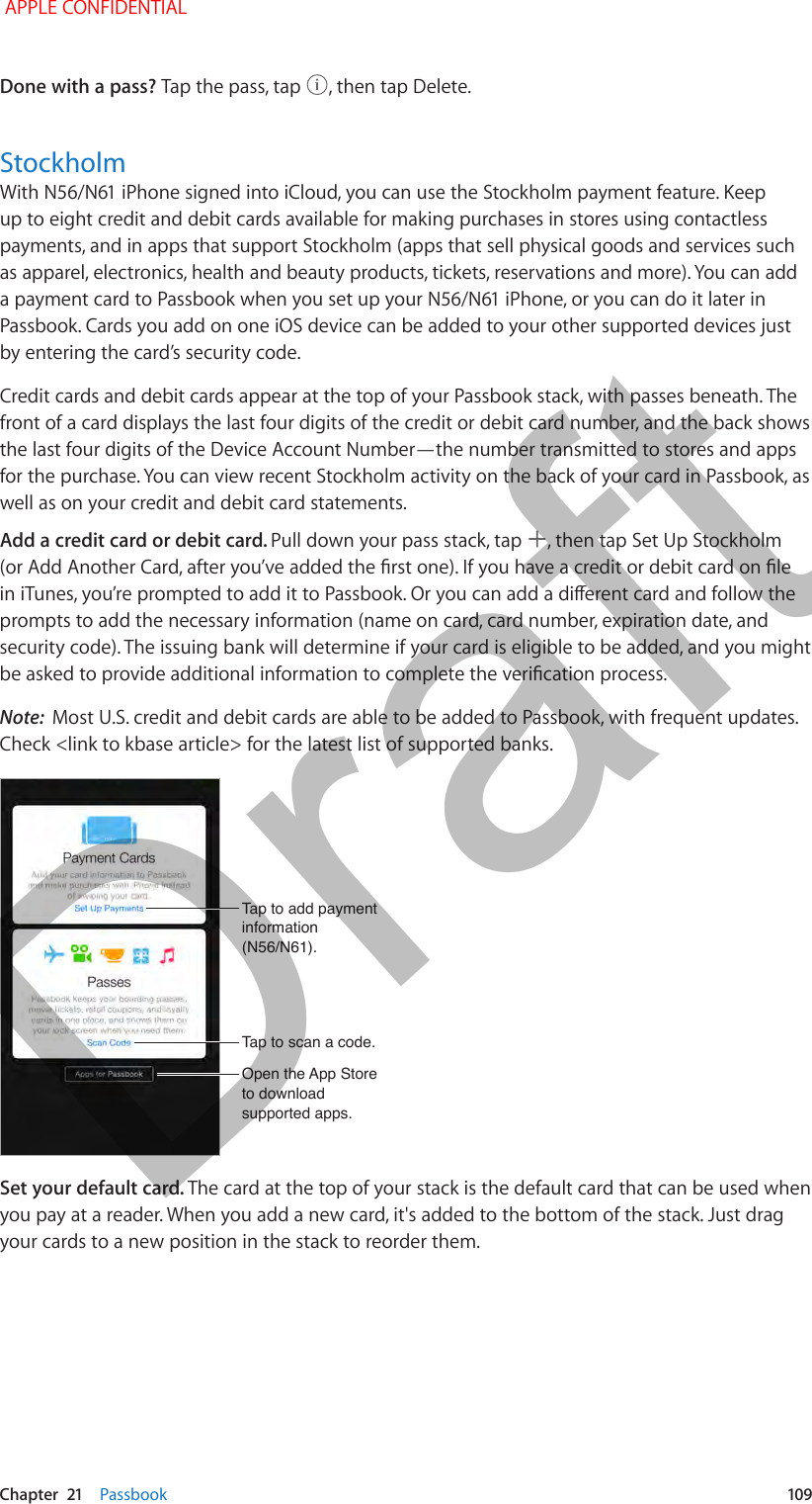   Chapter  21    Passbook  109Done with a pass? Tap the pass, tap  , then tap Delete.StockholmWith N56/N61 iPhone signed into iCloud, you can use the Stockholm payment feature. Keep up to eight credit and debit cards available for making purchases in stores using contactless payments, and in apps that support Stockholm (apps that sell physical goods and services such as apparel, electronics, health and beauty products, tickets, reservations and more). You can add a payment card to Passbook when you set up your N56/N61 iPhone, or you can do it later in Passbook. Cards you add on one iOS device can be added to your other supported devices just by entering the card’s security code. Credit cards and debit cards appear at the top of your Passbook stack, with passes beneath. The front of a card displays the last four digits of the credit or debit card number, and the back shows the last four digits of the Device Account Number—the number transmitted to stores and apps for the purchase. You can view recent Stockholm activity on the back of your card in Passbook, as well as on your credit and debit card statements.Add a credit card or debit card. Pull down your pass stack, tap  , then tap Set Up Stockholm (or Add Another Card, after you’ve added the rst one). If you have a credit or debit card on le in iTunes, you’re prompted to add it to Passbook. Or you can add a dierent card and follow the prompts to add the necessary information (name on card, card number, expiration date, and security code). The issuing bank will determine if your card is eligible to be added, and you might be asked to provide additional information to complete the verication process.Note:  Most U.S. credit and debit cards are able to be added to Passbook, with frequent updates. Check &lt;link to kbase article&gt; for the latest list of supported banks.Tap to add payment information (N56/N61).Tap to add payment information (N56/N61).Tap to scan a code.Tap to scan a code.Open the App Store to download supported apps.Open the App Store to download supported apps.Set your default card. The card at the top of your stack is the default card that can be used when you pay at a reader. When you add a new card, it&apos;s added to the bottom of the stack. Just drag your cards to a new position in the stack to reorder them.  APPLE CONFIDENTIALDraft