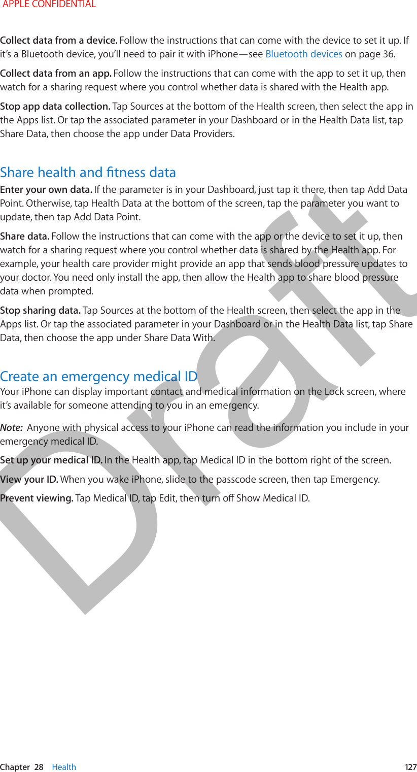   Chapter  28    Health  127Collect data from a device. Follow the instructions that can come with the device to set it up. If it’s a Bluetooth device, you’ll need to pair it with iPhone—see Bluetooth devices on page 36.Collect data from an app. Follow the instructions that can come with the app to set it up, then watch for a sharing request where you control whether data is shared with the Health app.Stop app data collection. Tap Sources at the bottom of the Health screen, then select the app in the Apps list. Or tap the associated parameter in your Dashboard or in the Health Data list, tap Share Data, then choose the app under Data Providers.Share health and tness dataEnter your own data. If the parameter is in your Dashboard, just tap it there, then tap Add Data Point. Otherwise, tap Health Data at the bottom of the screen, tap the parameter you want to update, then tap Add Data Point.Share data. Follow the instructions that can come with the app or the device to set it up, then watch for a sharing request where you control whether data is shared by the Health app. For example, your health care provider might provide an app that sends blood pressure updates to your doctor. You need only install the app, then allow the Health app to share blood pressure data when prompted.Stop sharing data. Tap Sources at the bottom of the Health screen, then select the app in the Apps list. Or tap the associated parameter in your Dashboard or in the Health Data list, tap Share Data, then choose the app under Share Data With.Create an emergency medical IDYour iPhone can display important contact and medical information on the Lock screen, where it’s available for someone attending to you in an emergency.Note:  Anyone with physical access to your iPhone can read the information you include in your emergency medical ID.Set up your medical ID. In the Health app, tap Medical ID in the bottom right of the screen. View your ID. When you wake iPhone, slide to the passcode screen, then tap Emergency.Prevent viewing. Tap Medical ID, tap Edit, then turn o Show Medical ID. APPLE CONFIDENTIALDraft