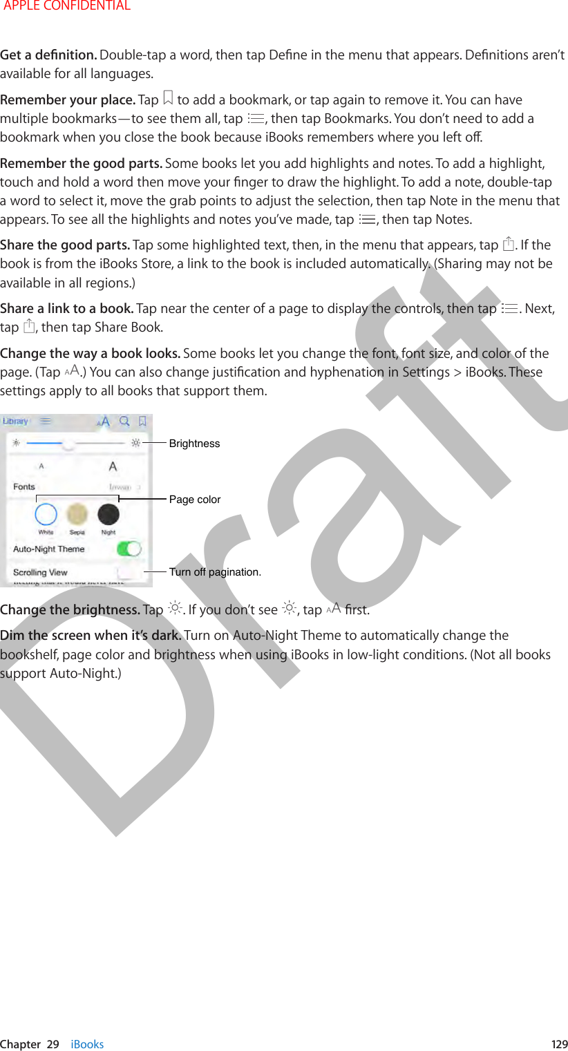   Chapter  29    iBooks  12 9Get a denition. Double-tap a word, then tap Dene in the menu that appears. Denitions aren’t available for all languages.Remember your place. Tap   to add a bookmark, or tap again to remove it. You can have multiple bookmarks—to see them all, tap  , then tap Bookmarks. You don’t need to add a bookmark when you close the book because iBooks remembers where you left o.Remember the good parts. Some books let you add highlights and notes. To add a highlight, touch and hold a word then move your nger to draw the highlight. To add a note, double-tap a word to select it, move the grab points to adjust the selection, then tap Note in the menu that appears. To see all the highlights and notes you’ve made, tap  , then tap Notes.Share the good parts. Tap some highlighted text, then, in the menu that appears, tap  . If the book is from the iBooks Store, a link to the book is included automatically. (Sharing may not be available in all regions.)Share a link to a book. Tap near the center of a page to display the controls, then tap  . Next, tap  , then tap Share Book.Change the way a book looks. Some books let you change the font, font size, and color of the page. (Tap  .) You can also change justication and hyphenation in Settings &gt; iBooks. These settings apply to all books that support them.Page colorPage colorBrightnessBrightnessTurn off pagination.Turn off pagination.Change the brightness. Tap  . If you don’t see  , tap   rst.Dim the screen when it’s dark. Turn on Auto-Night Theme to automatically change the bookshelf, page color and brightness when using iBooks in low-light conditions. (Not all books support Auto-Night.) APPLE CONFIDENTIALDraft