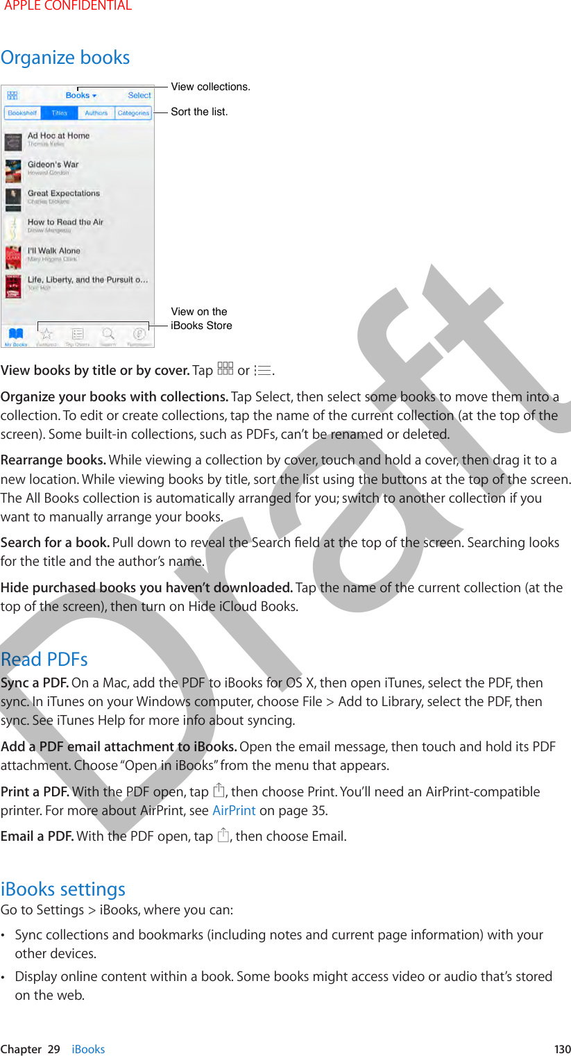   Chapter  29    iBooks  13 0Organize booksSort the list.Sort the list.View collections.View collections.View on the iBooks StoreView on the iBooks StoreView books by title or by cover. Tap   or  .Organize your books with collections. Tap Select, then select some books to move them into a collection. To edit or create collections, tap the name of the current collection (at the top of the screen). Some built-in collections, such as PDFs, can’t be renamed or deleted.Rearrange books. While viewing a collection by cover, touch and hold a cover, then drag it to a new location. While viewing books by title, sort the list using the buttons at the top of the screen. The All Books collection is automatically arranged for you; switch to another collection if you want to manually arrange your books.Search for a book. Pull down to reveal the Search eld at the top of the screen. Searching looks for the title and the author’s name. Hide purchased books you haven’t downloaded. Tap the name of the current collection (at the top of the screen), then turn on Hide iCloud Books.Read PDFsSync a PDF. On a Mac, add the PDF to iBooks for OS X, then open iTunes, select the PDF, then sync. In iTunes on your Windows computer, choose File &gt; Add to Library, select the PDF, then sync. See iTunes Help for more info about syncing.Add a PDF email attachment to iBooks. Open the email message, then touch and hold its PDF attachment. Choose “Open in iBooks” from the menu that appears.Print a PDF. With the PDF open, tap  , then choose Print. You’ll need an AirPrint-compatible printer. For more about AirPrint, see AirPrint on page 35.Email a PDF. With the PDF open, tap  , then choose Email.iBooks settingsGo to Settings &gt; iBooks, where you can: •Sync collections and bookmarks (including notes and current page information) with your other devices. •Display online content within a book. Some books might access video or audio that’s stored on the web. APPLE CONFIDENTIALDraft