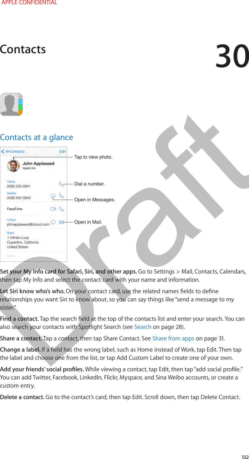 30   132Contacts at a glanceOpen in Mail.Open in Mail.Dial a number.Dial a number.Open in Messages.Open in Messages.Tap to view photo.Tap to view photo.Set your My Info card for Safari, Siri, and other apps. Go to Settings &gt; Mail, Contacts, Calendars, then tap My Info and select the contact card with your name and information.Let Siri know who’s who. On your contact card, use the related names elds to dene relationships you want Siri to know about, so you can say things like “send a message to my sister.”Find a contact. Tap the search eld at the top of the contacts list and enter your search. You can also search your contacts with Spotlight Search (see Search on page 28).Share a contact. Tap a contact, then tap Share Contact. See Share from apps on page 31.Change a label. If a eld has the wrong label, such as Home instead of Work, tap Edit. Then tap the label and choose one from the list, or tap Add Custom Label to create one of your own.Add your friends’ social proles. While viewing a contact, tap Edit, then tap “add social prole.” You can add Twitter, Facebook, LinkedIn, Flickr, Myspace, and Sina Weibo accounts, or create a custom entry.Delete a contact. Go to the contact’s card, then tap Edit. Scroll down, then tap Delete Contact.Contacts APPLE CONFIDENTIALDraft