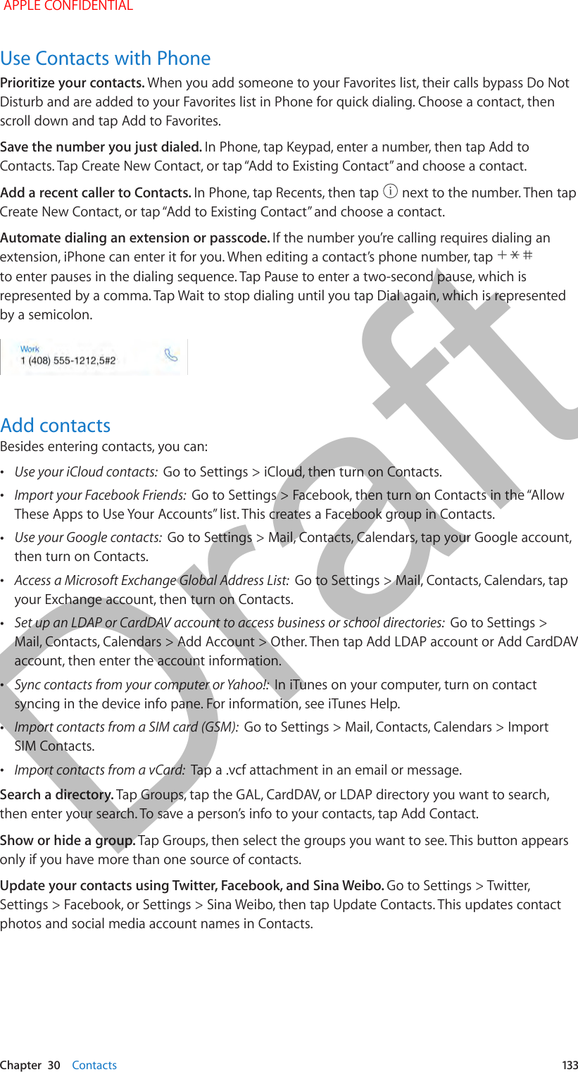   Chapter  30    Contacts  133Use Contacts with PhonePrioritize your contacts. When you add someone to your Favorites list, their calls bypass Do Not Disturb and are added to your Favorites list in Phone for quick dialing. Choose a contact, then scroll down and tap Add to Favorites.Save the number you just dialed. In Phone, tap Keypad, enter a number, then tap Add to Contacts. Tap Create New Contact, or tap “Add to Existing Contact” and choose a contact.Add a recent caller to Contacts. In Phone, tap Recents, then tap   next to the number. Then tap Create New Contact, or tap “Add to Existing Contact” and choose a contact.Automate dialing an extension or passcode. If the number you’re calling requires dialing an extension, iPhone can enter it for you. When editing a contact’s phone number, tap   to enter pauses in the dialing sequence. Tap Pause to enter a two-second pause, which is represented by a comma. Tap Wait to stop dialing until you tap Dial again, which is represented by a semicolon.Add contactsBesides entering contacts, you can: •Use your iCloud contacts:  Go to Settings &gt; iCloud, then turn on Contacts. •Import your Facebook Friends:  Go to Settings &gt; Facebook, then turn on Contacts in the “Allow These Apps to Use Your Accounts” list. This creates a Facebook group in Contacts.  •Use your Google contacts:  Go to Settings &gt; Mail, Contacts, Calendars, tap your Google account, then turn on Contacts. •Access a Microsoft Exchange Global Address List:  Go to Settings &gt; Mail, Contacts, Calendars, tap your Exchange account, then turn on Contacts. •Set up an LDAP or CardDAV account to access business or school directories:  Go to Settings &gt; Mail, Contacts, Calendars &gt; Add Account &gt; Other. Then tap Add LDAP account or Add CardDAV account, then enter the account information. •Sync contacts from your computer or Yahoo!:  In iTunes on your computer, turn on contact syncing in the device info pane. For information, see iTunes Help. •Import contacts from a SIM card (GSM):  Go to Settings &gt; Mail, Contacts, Calendars &gt; Import SIM Contacts. •Import contacts from a vCard:  Tap a .vcf attachment in an email or message.Search a directory. Tap Groups, tap the GAL, CardDAV, or LDAP directory you want to search, then enter your search. To save a person’s info to your contacts, tap Add Contact.Show or hide a group. Tap Groups, then select the groups you want to see. This button appears only if you have more than one source of contacts.Update your contacts using Twitter, Facebook, and Sina Weibo. Go to Settings &gt; Twitter, Settings &gt; Facebook, or Settings &gt; Sina Weibo, then tap Update Contacts. This updates contact photos and social media account names in Contacts. APPLE CONFIDENTIALDraft