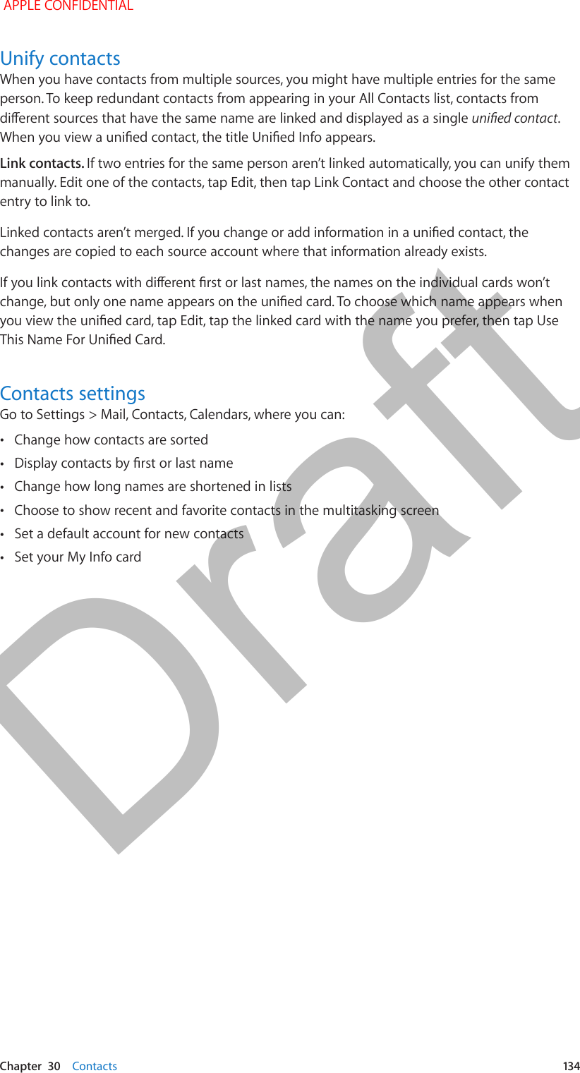   Chapter  30    Contacts  134Unify contactsWhen you have contacts from multiple sources, you might have multiple entries for the same person. To keep redundant contacts from appearing in your All Contacts list, contacts from dierent sources that have the same name are linked and displayed as a single unied contact. When you view a unied contact, the title Unied Info appears. Link contacts. If two entries for the same person aren’t linked automatically, you can unify them manually. Edit one of the contacts, tap Edit, then tap Link Contact and choose the other contact entry to link to.Linked contacts aren’t merged. If you change or add information in a unied contact, the changes are copied to each source account where that information already exists.If you link contacts with dierent rst or last names, the names on the individual cards won’t change, but only one name appears on the unied card. To choose which name appears when you view the unied card, tap Edit, tap the linked card with the name you prefer, then tap Use This Name For Unied Card.Contacts settingsGo to Settings &gt; Mail, Contacts, Calendars, where you can: •Change how contacts are sorted •Display contacts by rst or last name •Change how long names are shortened in lists •Choose to show recent and favorite contacts in the multitasking screen •Set a default account for new contacts •Set your My Info card APPLE CONFIDENTIALDraft