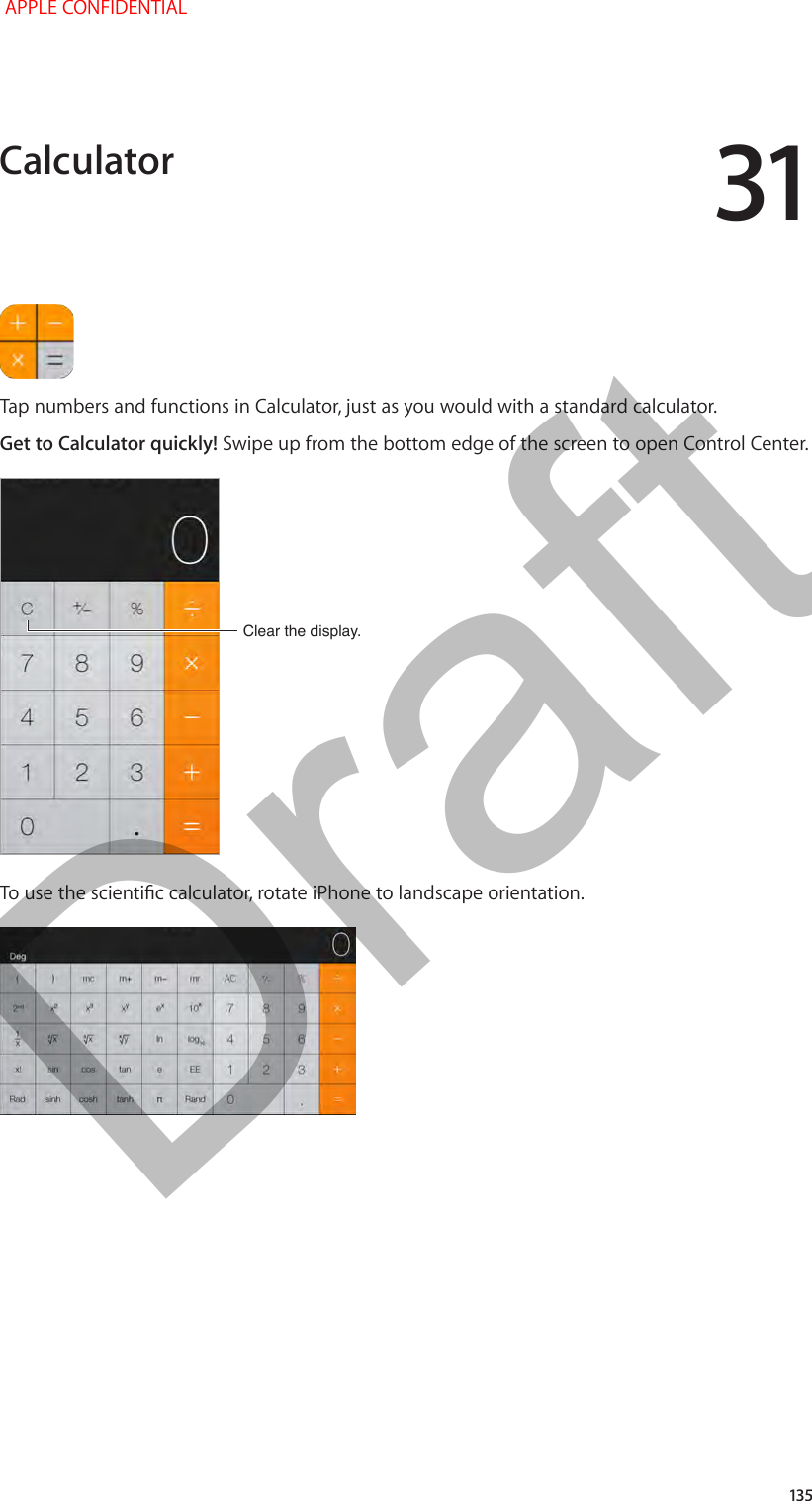 31   135Tap numbers and functions in Calculator, just as you would with a standard calculator.Get to Calculator quickly! Swipe up from the bottom edge of the screen to open Control Center.Clear the display.Clear the display.To use the scientic calculator, rotate iPhone to landscape orientation.Calculator APPLE CONFIDENTIALDraft