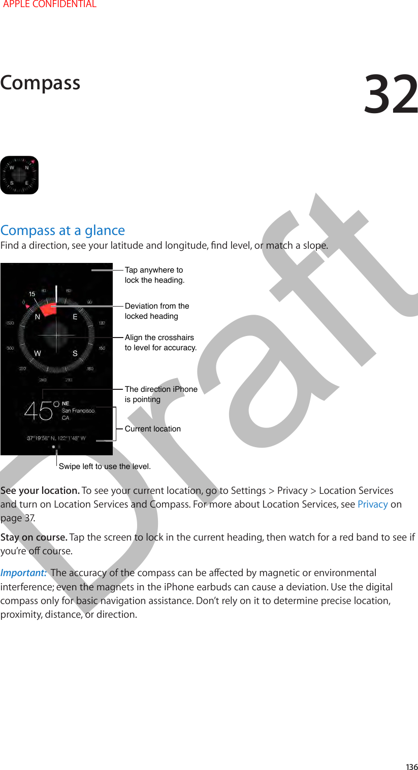 32   136Compass at a glanceFind a direction, see your latitude and longitude, nd level, or match a slope.Swipe left to use the level.Swipe left to use the level.Current locationCurrent locationAlign the crosshairs to level for accuracy.Align the crosshairs to level for accuracy.Tap anywhere to lock the heading.Tap anywhere to lock the heading.Deviation from the locked headingDeviation from the locked headingThe direction iPhone is pointingThe direction iPhone is pointingSee your location. To see your current location, go to Settings &gt; Privacy &gt; Location Services and turn on Location Services and Compass. For more about Location Services, see Privacy on page 37.Stay on course. Tap the screen to lock in the current heading, then watch for a red band to see if you’re o course.Important:  The accuracy of the compass can be aected by magnetic or environmental interference; even the magnets in the iPhone earbuds can cause a deviation. Use the digital compass only for basic navigation assistance. Don’t rely on it to determine precise location, proximity, distance, or direction.Compass APPLE CONFIDENTIALDraft