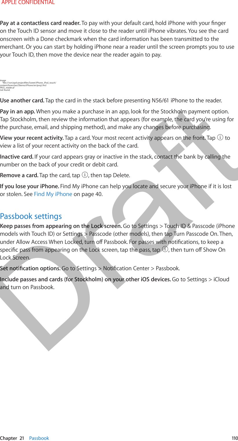   Chapter  21    Passbook  110Pay at a contactless card reader. To pay with your default card, hold iPhone with your nger on the Touch ID sensor and move it close to the reader until iPhone vibrates. You see the card onscreen with a Done checkmark when the card information has been transmitted to the merchant. Or you can start by holding iPhone near a reader until the screen prompts you to use your Touch ID, then move the device near the reader again to pay.Image     &quot;le:///svn/apd-projectles/Sweet/iPhone_iPod_touch/content/branches/Okemo/iPhone/en.lproj//Art/PASS_reader.ai&quot; not found.Use another card. Tap the card in the stack before presenting N56/61 iPhone to the reader.Pay in an app. When you make a purchase in an app, look for the Stockholm payment option. Tap Stockholm, then review the information that appears (for example, the card you’re using for the purchase, email, and shipping method), and make any changes before purchasing.View your recent activity. Tap a card. Your most recent activity appears on the front. Tap   to view a list of your recent activity on the back of the card.Inactive card. If your card appears gray or inactive in the stack, contact the bank by calling the number on the back of your credit or debit card.Remove a card. Tap the card, tap  , then tap Delete.If you lose your iPhone. Find My iPhone can help you locate and secure your iPhone if it is lost or stolen. See Find My iPhone on page 40.Passbook settingsKeep passes from appearing on the Lock screen. Go to Settings &gt; Touch ID &amp; Passcode (iPhone models with Touch ID) or Settings &gt; Passcode (other models), then tap Turn Passcode On. Then, under Allow Access When Locked, turn o Passbook. For passes with notications, to keep a specic pass from appearing on the Lock screen, tap the pass, tap  , then turn o Show On Lock Screen.Set notication options. Go to Settings &gt; Notication Center &gt; Passbook.Include passes and cards (for Stockholm) on your other iOS devices. Go to Settings &gt; iCloud and turn on Passbook. APPLE CONFIDENTIALDraft