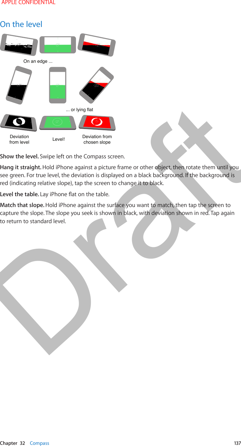   Chapter  32    Compass  137On the levelOn an edge ...On an edge ...... or lying flat... or lying flatDeviationfrom levelDeviationfrom levelLevel!Level!Deviation from chosen slopeDeviation from chosen slopeShow the level. Swipe left on the Compass screen.Hang it straight. Hold iPhone against a picture frame or other object, then rotate them until you see green. For true level, the deviation is displayed on a black background. If the background is red (indicating relative slope), tap the screen to change it to black.Level the table. Lay iPhone at on the table.Match that slope. Hold iPhone against the surface you want to match, then tap the screen to capture the slope. The slope you seek is shown in black, with deviation shown in red. Tap again to return to standard level. APPLE CONFIDENTIALDraft