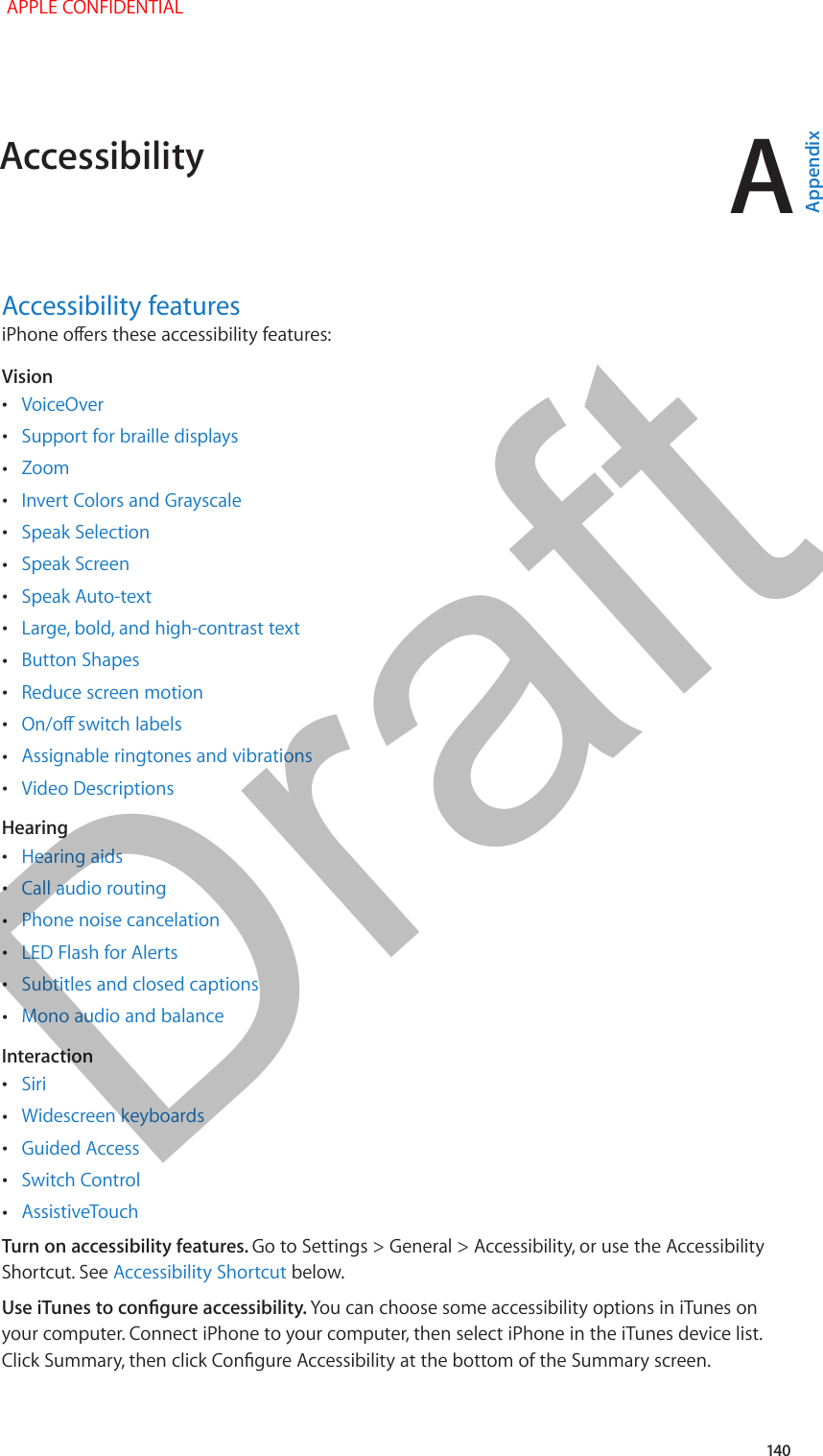 A   140Accessibility featuresiPhone oers these accessibility features: Vision •VoiceOver •Support for braille displays •Zoom •Invert Colors and Grayscale •Speak Selection •Speak Screen •Speak Auto-text •Large, bold, and high-contrast text •Button Shapes •Reduce screen motion •On/o switch labels •Assignable ringtones and vibrations •Video DescriptionsHearing •Hearing aids •Call audio routing •Phone noise cancelation •LED Flash for Alerts •Subtitles and closed captions •Mono audio and balanceInteraction •Siri •Widescreen keyboards •Guided Access •Switch Control •AssistiveTouchTurn on accessibility features. Go to Settings &gt; General &gt; Accessibility, or use the Accessibility Shortcut. See Accessibility Shortcut below.Use iTunes to congure accessibility. You can choose some accessibility options in iTunes on your computer. Connect iPhone to your computer, then select iPhone in the iTunes device list. Click Summary, then click Congure Accessibility at the bottom of the Summary screen.Accessibility APPLE CONFIDENTIALAppendixDraft
