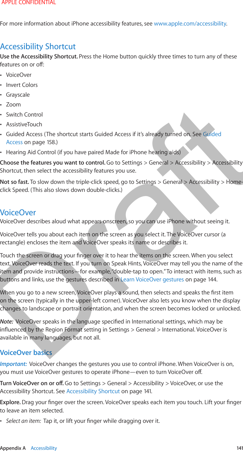   Appendix A    Accessibility  141For more information about iPhone accessibility features, see www.apple.com/accessibility.Accessibility ShortcutUse the Accessibility Shortcut. Press the Home button quickly three times to turn any of these features on or o: •VoiceOver •Invert Colors •Grayscale •Zoom •Switch Control •AssistiveTouch •Guided Access (The shortcut starts Guided Access if it’s already turned on. See Guided Access on page 158.) •Hearing Aid Control (if you have paired Made for iPhone hearing aids)Choose the features you want to control. Go to Settings &gt; General &gt; Accessibility &gt; Accessibility Shortcut, then select the accessibility features you use.Not so fast. To slow down the triple-click speed, go to Settings &gt; General &gt; Accessibility &gt; Home-click Speed. (This also slows down double-clicks.)VoiceOverVoiceOver describes aloud what appears onscreen, so you can use iPhone without seeing it.VoiceOver tells you about each item on the screen as you select it. The VoiceOver cursor (a rectangle) encloses the item and VoiceOver speaks its name or describes it.Touch the screen or drag your nger over it to hear the items on the screen. When you select text, VoiceOver reads the text. If you turn on Speak Hints, VoiceOver may tell you the name of the item and provide instructions—for example, “double-tap to open.” To interact with items, such as buttons and links, use the gestures described in Learn VoiceOver gestures on page 144.When you go to a new screen, VoiceOver plays a sound, then selects and speaks the rst item on the screen (typically in the upper-left corner). VoiceOver also lets you know when the display changes to landscape or portrait orientation, and when the screen becomes locked or unlocked.Note:  VoiceOver speaks in the language specied in International settings, which may be inuenced by the Region Format setting in Settings &gt; General &gt; International. VoiceOver is available in many languages, but not all.VoiceOver basicsImportant:  VoiceOver changes the gestures you use to control iPhone. When VoiceOver is on, you must use VoiceOver gestures to operate iPhone—even to turn VoiceOver o.Turn VoiceOver on or o. Go to Settings &gt; General &gt; Accessibility &gt; VoiceOver, or use the Accessibility Shortcut. See Accessibility Shortcut on page 141.Explore. Drag your nger over the screen. VoiceOver speaks each item you touch. Lift your nger to leave an item selected. •Select an item:  Tap it, or lift your nger while dragging over it. APPLE CONFIDENTIALDraft