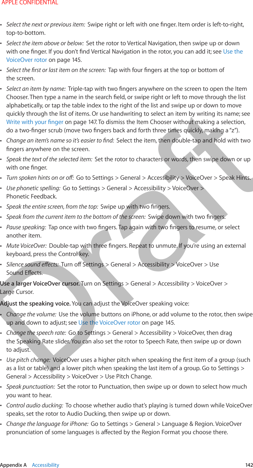   Appendix A    Accessibility  142 •Select the next or previous item:  Swipe right or left with one nger. Item order is left-to-right, top-to-bottom. •Select the item above or below:  Set the rotor to Vertical Navigation, then swipe up or down with one nger. If you don’t nd Vertical Navigation in the rotor, you can add it; see Use the VoiceOver rotor on page 145. •Select the rst or last item on the screen:  Tap with four ngers at the top or bottom of the screen. •Select an item by name:  Triple-tap with two ngers anywhere on the screen to open the Item Chooser. Then type a name in the search eld, or swipe right or left to move through the list alphabetically, or tap the table index to the right of the list and swipe up or down to move quickly through the list of items. Or use handwriting to select an item by writing its name; see Write with your nger on page 147. To dismiss the Item Chooser without making a selection, do a two-nger scrub (move two ngers back and forth three times quickly, making a “z”). •Change an item’s name so it’s easier to nd:  Select the item, then double-tap and hold with two ngers anywhere on the screen. •Speak the text of the selected item:  Set the rotor to characters or words, then swipe down or up with one nger. •Turn spoken hints on or o:  Go to Settings &gt; General &gt; Accessibility &gt; VoiceOver &gt; Speak Hints. •Use phonetic spelling:  Go to Settings &gt; General &gt; Accessibility &gt; VoiceOver &gt; Phonetic Feedback. •Speak the entire screen, from the top:  Swipe up with two ngers. •Speak from the current item to the bottom of the screen:  Swipe down with two ngers. •Pause speaking:  Tap once with two ngers. Tap again with two ngers to resume, or select another item. •Mute VoiceOver:  Double-tap with three ngers. Repeat to unmute. If you’re using an external keyboard, press the Control key. •Silence sound eects:  Turn o Settings &gt; General &gt; Accessibility &gt; VoiceOver &gt; Use Sound Eects.Use a larger VoiceOver cursor. Turn on Settings &gt; General &gt; Accessibility &gt; VoiceOver &gt; Large Cursor.Adjust the speaking voice. You can adjust the VoiceOver speaking voice: •Change the volume:  Use the volume buttons on iPhone, or add volume to the rotor, then swipe up and down to adjust; see Use the VoiceOver rotor on page 145. •Change the speech rate:  Go to Settings &gt; General &gt; Accessibility &gt; VoiceOver, then drag the Speaking Rate slider. You can also set the rotor to Speech Rate, then swipe up or down to adjust. •Use pitch change:  VoiceOver uses a higher pitch when speaking the rst item of a group (such as a list or table) and a lower pitch when speaking the last item of a group. Go to Settings &gt; General &gt; Accessibility &gt; VoiceOver &gt; Use Pitch Change. •Speak punctuation:  Set the rotor to Punctuation, then swipe up or down to select how much you want to hear. •Control audio ducking:  To choose whether audio that’s playing is turned down while VoiceOver speaks, set the rotor to Audio Ducking, then swipe up or down. •Change the language for iPhone:  Go to Settings &gt; General &gt; Language &amp; Region. VoiceOver pronunciation of some languages is aected by the Region Format you choose there. APPLE CONFIDENTIALDraft