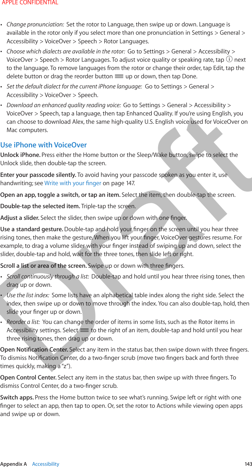   Appendix A    Accessibility  143 •Change pronunciation:  Set the rotor to Language, then swipe up or down. Language is available in the rotor only if you select more than one pronunciation in Settings &gt; General &gt; Accessibility &gt; VoiceOver &gt; Speech &gt; Rotor Languages. •Choose which dialects are available in the rotor:  Go to Settings &gt; General &gt; Accessibility &gt; VoiceOver &gt; Speech &gt; Rotor Languages. To adjust voice quality or speaking rate, tap   next to the language. To remove languages from the rotor or change their order, tap Edit, tap the delete button or drag the reorder button   up or down, then tap Done. •Set the default dialect for the current iPhone language:  Go to Settings &gt; General &gt; Accessibility &gt; VoiceOver &gt; Speech. •Download an enhanced quality reading voice:  Go to Settings &gt; General &gt; Accessibility &gt; VoiceOver &gt; Speech, tap a language, then tap Enhanced Quality. If you’re using English, you can choose to download Alex, the same high-quality U.S. English voice used for VoiceOver on Mac computers.Use iPhone with VoiceOverUnlock iPhone. Press either the Home button or the Sleep/Wake button, swipe to select the Unlock slide, then double-tap the screen.Enter your passcode silently. To avoid having your passcode spoken as you enter it, use handwriting; see Write with your nger on page 147.Open an app, toggle a switch, or tap an item. Select the item, then double-tap the screen.Double-tap the selected item. Triple-tap the screen.Adjust a slider. Select the slider, then swipe up or down with one nger.Use a standard gesture. Double-tap and hold your nger on the screen until you hear three rising tones, then make the gesture. When you lift your nger, VoiceOver gestures resume. For example, to drag a volume slider with your nger instead of swiping up and down, select the slider, double-tap and hold, wait for the three tones, then slide left or right.Scroll a list or area of the screen. Swipe up or down with three ngers. •Scroll continuously through a list:  Double-tap and hold until you hear three rising tones, then drag up or down. •Use the list index:  Some lists have an alphabetical table index along the right side. Select the index, then swipe up or down to move through the index. You can also double-tap, hold, then slide your nger up or down. •Reorder a list:  You can change the order of items in some lists, such as the Rotor items in Accessibility settings. Select   to the right of an item, double-tap and hold until you hear three rising tones, then drag up or down.Open Notication Center. Select any item in the status bar, then swipe down with three ngers. To dismiss Notication Center, do a two-nger scrub (move two ngers back and forth three times quickly, making a “z”).Open Control Center. Select any item in the status bar, then swipe up with three ngers. To dismiss Control Center, do a two-nger scrub.Switch apps. Press the Home button twice to see what’s running. Swipe left or right with one nger to select an app, then tap to open. Or, set the rotor to Actions while viewing open apps and swipe up or down. APPLE CONFIDENTIALDraft