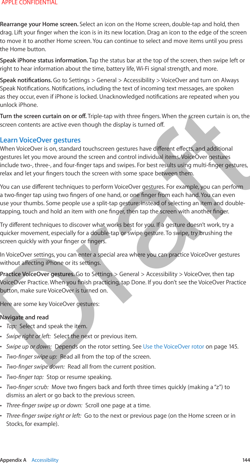   Appendix A    Accessibility  144Rearrange your Home screen. Select an icon on the Home screen, double-tap and hold, then drag. Lift your nger when the icon is in its new location. Drag an icon to the edge of the screen to move it to another Home screen. You can continue to select and move items until you press the Home button.Speak iPhone status information. Tap the status bar at the top of the screen, then swipe left or right to hear information about the time, battery life, Wi-Fi signal strength, and more.Speak notications. Go to Settings &gt; General &gt; Accessibility &gt; VoiceOver and turn on Always Speak Notications. Notications, including the text of incoming text messages, are spoken as they occur, even if iPhone is locked. Unacknowledged notications are repeated when you unlock iPhone.Turn the screen curtain on or o. Triple-tap with three ngers. When the screen curtain is on, the screen contents are active even though the display is turned o.Learn VoiceOver gesturesWhen VoiceOver is on, standard touchscreen gestures have dierent eects, and additional gestures let you move around the screen and control individual items. VoiceOver gestures include two-, three-, and four-nger taps and swipes. For best results using multi-nger gestures, relax and let your ngers touch the screen with some space between them.You can use dierent techniques to perform VoiceOver gestures. For example, you can perform a two-nger tap using two ngers of one hand, or one nger from each hand. You can even use your thumbs. Some people use a split-tap gesture: instead of selecting an item and double-tapping, touch and hold an item with one nger, then tap the screen with another nger.Try dierent techniques to discover what works best for you. If a gesture doesn’t work, try a quicker movement, especially for a double-tap or swipe gesture. To swipe, try brushing the screen quickly with your nger or ngers.In VoiceOver settings, you can enter a special area where you can practice VoiceOver gestures without aecting iPhone or its settings.Practice VoiceOver gestures. Go to Settings &gt; General &gt; Accessibility &gt; VoiceOver, then tap VoiceOver Practice. When you nish practicing, tap Done. If you don’t see the VoiceOver Practice button, make sure VoiceOver is turned on.Here are some key VoiceOver gestures:Navigate and read •Tap:  Select and speak the item. •Swipe right or left:  Select the next or previous item. •Swipe up or down:  Depends on the rotor setting. See Use the VoiceOver rotor on page 145. •Two-nger swipe up:  Read all from the top of the screen. •Two-nger swipe down:  Read all from the current position. •Two-nger tap:  Stop or resume speaking. •Two-nger scrub:  Move two ngers back and forth three times quickly (making a “z”) to dismiss an alert or go back to the previous screen. •Three-nger swipe up or down:  Scroll one page at a time. •Three-nger swipe right or left:  Go to the next or previous page (on the Home screen or in Stocks, for example). APPLE CONFIDENTIALDraft