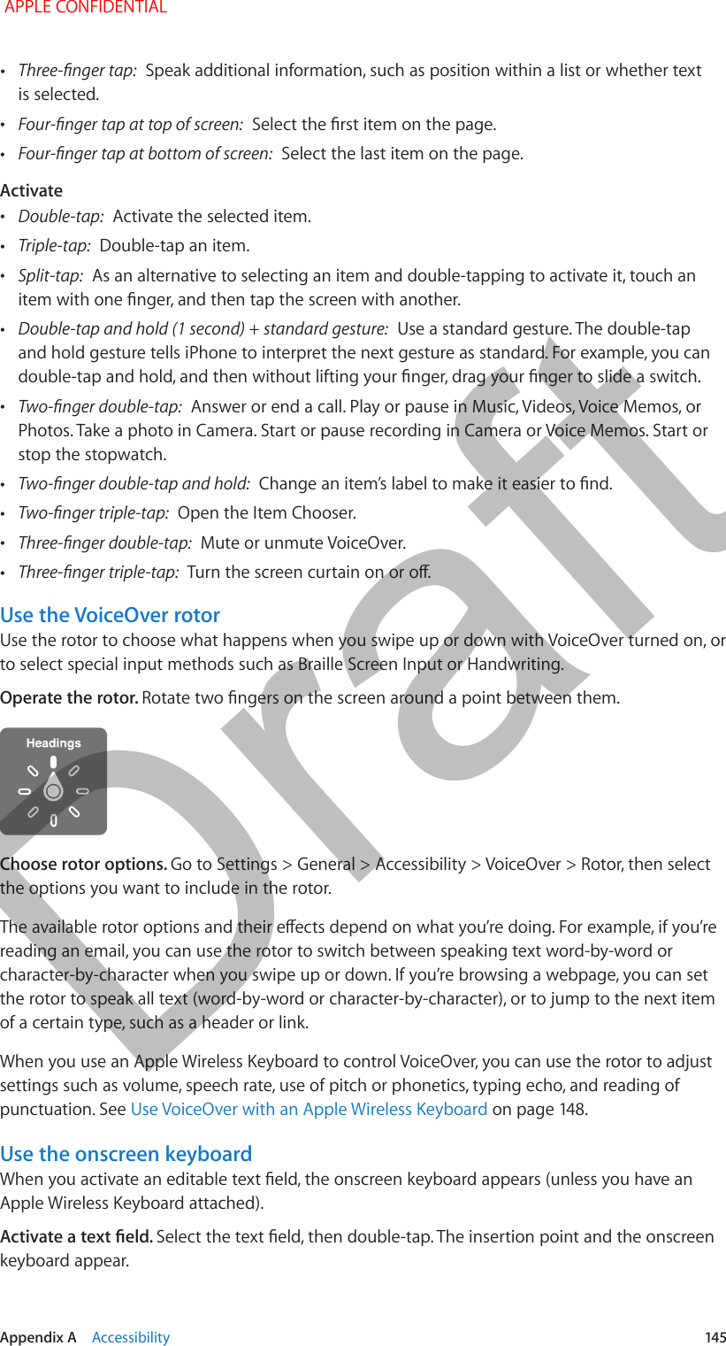   Appendix A    Accessibility  145 •Three-nger tap:  Speak additional information, such as position within a list or whether text is selected. •Four-nger tap at top of screen:  Select the rst item on the page. •Four-nger tap at bottom of screen:  Select the last item on the page.Activate •Double-tap:  Activate the selected item. •Triple-tap:  Double-tap an item. •Split-tap:  As an alternative to selecting an item and double-tapping to activate it, touch an item with one nger, and then tap the screen with another. •Double-tap and hold (1 second) + standard gesture:  Use a standard gesture. The double-tap and hold gesture tells iPhone to interpret the next gesture as standard. For example, you can double-tap and hold, and then without lifting your nger, drag your nger to slide a switch. •Two-nger double-tap:  Answer or end a call. Play or pause in Music, Videos, Voice Memos, or Photos. Take a photo in Camera. Start or pause recording in Camera or Voice Memos. Start or stop the stopwatch. •Two-nger double-tap and hold:  Change an item’s label to make it easier to nd. •Two-nger triple-tap:  Open the Item Chooser. •Three-nger double-tap:  Mute or unmute VoiceOver. •Three-nger triple-tap:  Turn the screen curtain on or o.Use the VoiceOver rotorUse the rotor to choose what happens when you swipe up or down with VoiceOver turned on, or to select special input methods such as Braille Screen Input or Handwriting.Operate the rotor. Rotate two ngers on the screen around a point between them.Choose rotor options. Go to Settings &gt; General &gt; Accessibility &gt; VoiceOver &gt; Rotor, then select the options you want to include in the rotor.The available rotor options and their eects depend on what you’re doing. For example, if you’re reading an email, you can use the rotor to switch between speaking text word-by-word or character-by-character when you swipe up or down. If you’re browsing a webpage, you can set the rotor to speak all text (word-by-word or character-by-character), or to jump to the next item of a certain type, such as a header or link.When you use an Apple Wireless Keyboard to control VoiceOver, you can use the rotor to adjust settings such as volume, speech rate, use of pitch or phonetics, typing echo, and reading of punctuation. See Use VoiceOver with an Apple Wireless Keyboard on page 148.Use the onscreen keyboardWhen you activate an editable text eld, the onscreen keyboard appears (unless you have an Apple Wireless Keyboard attached).Activate a text eld. Select the text eld, then double-tap. The insertion point and the onscreen keyboard appear. APPLE CONFIDENTIALDraft