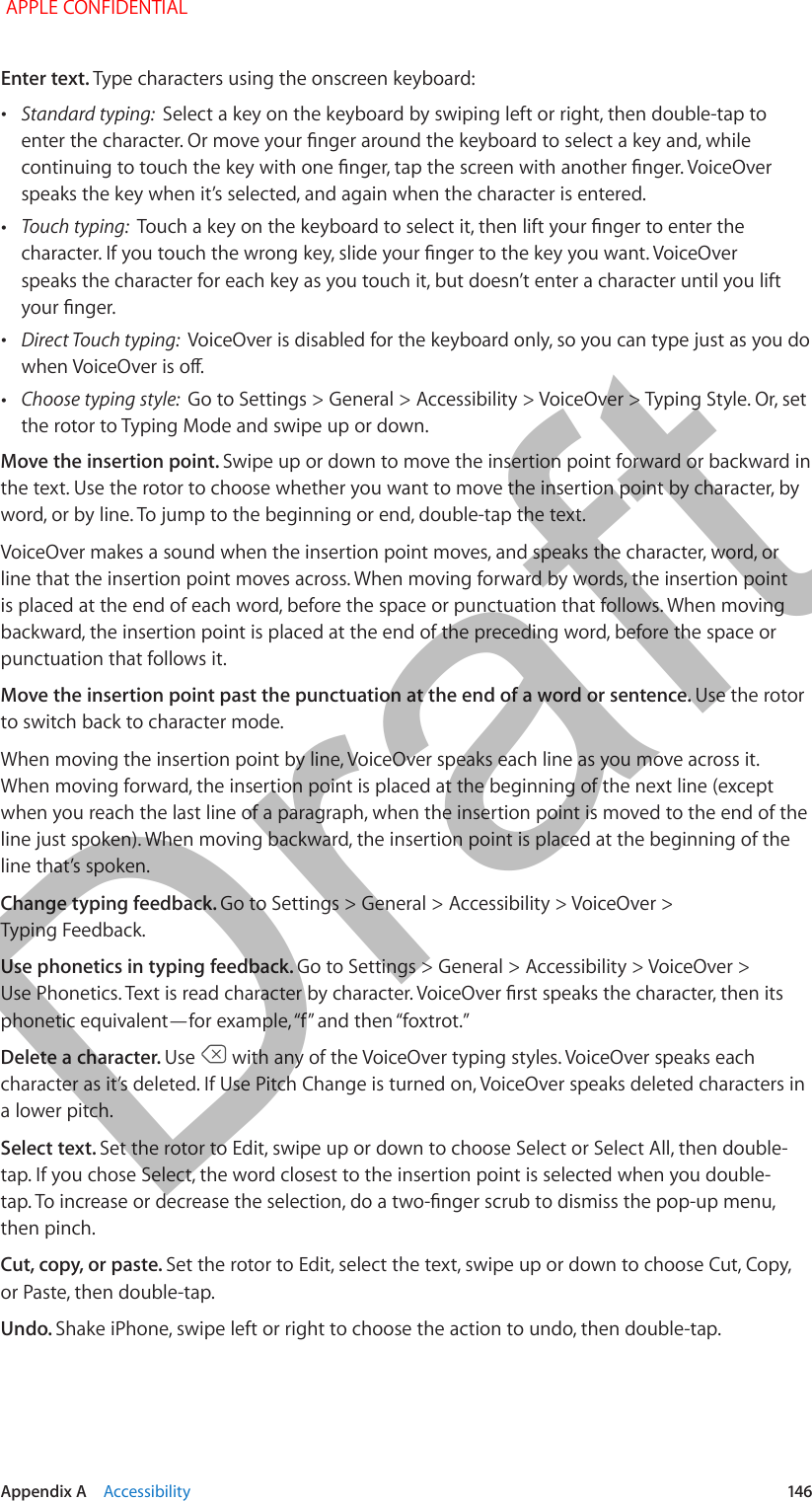   Appendix A    Accessibility  146Enter text. Type characters using the onscreen keyboard: •Standard typing:  Select a key on the keyboard by swiping left or right, then double-tap to enter the character. Or move your nger around the keyboard to select a key and, while continuing to touch the key with one nger, tap the screen with another nger. VoiceOver speaks the key when it’s selected, and again when the character is entered. •Touch typing:  Touch a key on the keyboard to select it, then lift your nger to enter the character. If you touch the wrong key, slide your nger to the key you want. VoiceOver speaks the character for each key as you touch it, but doesn’t enter a character until you lift your nger. •Direct Touch typing:  VoiceOver is disabled for the keyboard only, so you can type just as you do when VoiceOver is o. •Choose typing style:  Go to Settings &gt; General &gt; Accessibility &gt; VoiceOver &gt; Typing Style. Or, set the rotor to Typing Mode and swipe up or down.Move the insertion point. Swipe up or down to move the insertion point forward or backward in the text. Use the rotor to choose whether you want to move the insertion point by character, by word, or by line. To jump to the beginning or end, double-tap the text.VoiceOver makes a sound when the insertion point moves, and speaks the character, word, or line that the insertion point moves across. When moving forward by words, the insertion point is placed at the end of each word, before the space or punctuation that follows. When moving backward, the insertion point is placed at the end of the preceding word, before the space or punctuation that follows it.Move the insertion point past the punctuation at the end of a word or sentence. Use the rotor to switch back to character mode.When moving the insertion point by line, VoiceOver speaks each line as you move across it. When moving forward, the insertion point is placed at the beginning of the next line (except when you reach the last line of a paragraph, when the insertion point is moved to the end of the line just spoken). When moving backward, the insertion point is placed at the beginning of the line that’s spoken.Change typing feedback. Go to Settings &gt; General &gt; Accessibility &gt; VoiceOver &gt; Typing Feedback.Use phonetics in typing feedback. Go to Settings &gt; General &gt; Accessibility &gt; VoiceOver &gt; Use Phonetics. Text is read character by character. VoiceOver rst speaks the character, then its phonetic equivalent—for example, “f” and then “foxtrot.”Delete a character. Use   with any of the VoiceOver typing styles. VoiceOver speaks each character as it’s deleted. If Use Pitch Change is turned on, VoiceOver speaks deleted characters in a lower pitch.Select text. Set the rotor to Edit, swipe up or down to choose Select or Select All, then double-tap. If you chose Select, the word closest to the insertion point is selected when you double-tap. To increase or decrease the selection, do a two-nger scrub to dismiss the pop-up menu, then pinch.Cut, copy, or paste. Set the rotor to Edit, select the text, swipe up or down to choose Cut, Copy, or Paste, then double-tap.Undo. Shake iPhone, swipe left or right to choose the action to undo, then double-tap. APPLE CONFIDENTIALDraft