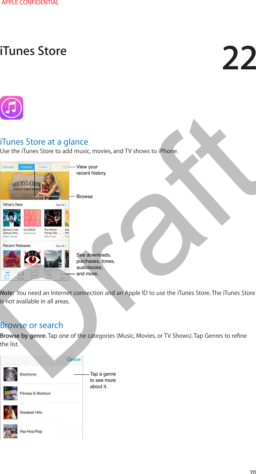 22   111iTunes Store at a glanceUse the iTunes Store to add music, movies, and TV shows to iPhone.See downloads, purchases, tones, audiobooks,and more.See downloads, purchases, tones, audiobooks,and more.View your recent history. View your recent history. BrowseBrowseNote:  You need an Internet connection and an Apple ID to use the iTunes Store. The iTunes Store is not available in all areas.Browse or searchBrowse by genre. Tap one of the categories (Music, Movies, or TV Shows). Tap Genres to rene the list.Tap a genre to see more about it.Tap a genre to see more about it.iTunes Store APPLE CONFIDENTIALDraft