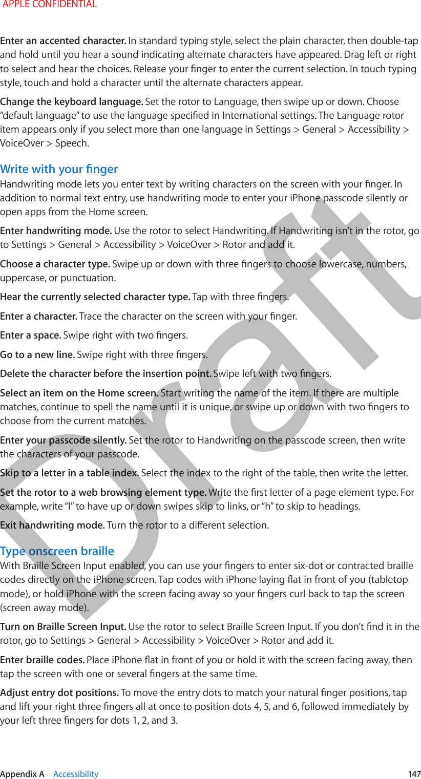   Appendix A    Accessibility  147Enter an accented character. In standard typing style, select the plain character, then double-tap and hold until you hear a sound indicating alternate characters have appeared. Drag left or right to select and hear the choices. Release your nger to enter the current selection. In touch typing style, touch and hold a character until the alternate characters appear.Change the keyboard language. Set the rotor to Language, then swipe up or down. Choose “default language” to use the language specied in International settings. The Language rotor item appears only if you select more than one language in Settings &gt; General &gt; Accessibility &gt; VoiceOver &gt; Speech.Write with your ngerHandwriting mode lets you enter text by writing characters on the screen with your nger. In addition to normal text entry, use handwriting mode to enter your iPhone passcode silently or open apps from the Home screen.Enter handwriting mode. Use the rotor to select Handwriting. If Handwriting isn’t in the rotor, go to Settings &gt; General &gt; Accessibility &gt; VoiceOver &gt; Rotor and add it.Choose a character type. Swipe up or down with three ngers to choose lowercase, numbers, uppercase, or punctuation.Hear the currently selected character type. Tap with three ngers.Enter a character. Trace the character on the screen with your nger.Enter a space. Swipe right with two ngers.Go to a new line. Swipe right with three ngers.Delete the character before the insertion point. Swipe left with two ngers.Select an item on the Home screen. Start writing the name of the item. If there are multiple matches, continue to spell the name until it is unique, or swipe up or down with two ngers to choose from the current matches.Enter your passcode silently. Set the rotor to Handwriting on the passcode screen, then write the characters of your passcode.Skip to a letter in a table index. Select the index to the right of the table, then write the letter.Set the rotor to a web browsing element type. Write the rst letter of a page element type. For example, write “l” to have up or down swipes skip to links, or “h” to skip to headings.Exit handwriting mode. Turn the rotor to a dierent selection.Type onscreen brailleWith Braille Screen Input enabled, you can use your ngers to enter six-dot or contracted braille codes directly on the iPhone screen. Tap codes with iPhone laying at in front of you (tabletop mode), or hold iPhone with the screen facing away so your ngers curl back to tap the screen (screen away mode).Turn on Braille Screen Input. Use the rotor to select Braille Screen Input. If you don’t nd it in the rotor, go to Settings &gt; General &gt; Accessibility &gt; VoiceOver &gt; Rotor and add it.Enter braille codes. Place iPhone at in front of you or hold it with the screen facing away, then tap the screen with one or several ngers at the same time.Adjust entry dot positions. To move the entry dots to match your natural nger positions, tap and lift your right three ngers all at once to position dots 4, 5, and 6, followed immediately by your left three ngers for dots 1, 2, and 3. APPLE CONFIDENTIALDraft