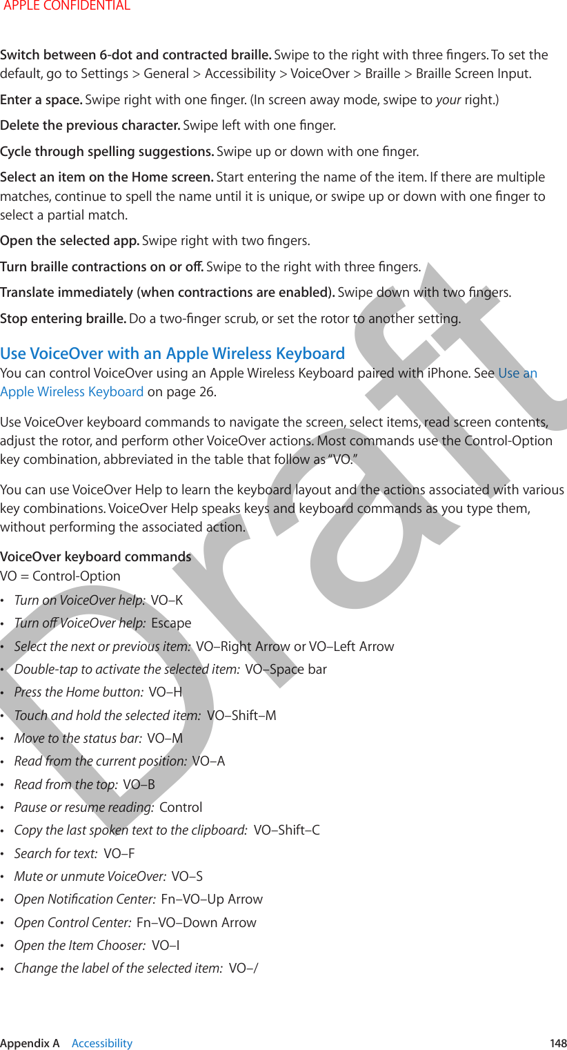   Appendix A    Accessibility  148Switch between 6-dot and contracted braille. Swipe to the right with three ngers. To set the default, go to Settings &gt; General &gt; Accessibility &gt; VoiceOver &gt; Braille &gt; Braille Screen Input.Enter a space. Swipe right with one nger. (In screen away mode, swipe to your right.)Delete the previous character. Swipe left with one nger.Cycle through spelling suggestions. Swipe up or down with one nger.Select an item on the Home screen. Start entering the name of the item. If there are multiple matches, continue to spell the name until it is unique, or swipe up or down with one nger to select a partial match.Open the selected app. Swipe right with two ngers.Turn braille contractions on or o. Swipe to the right with three ngers.Translate immediately (when contractions are enabled). Swipe down with two ngers.Stop entering braille. Do a two-nger scrub, or set the rotor to another setting.Use VoiceOver with an Apple Wireless KeyboardYou can control VoiceOver using an Apple Wireless Keyboard paired with iPhone. See Use an Apple Wireless Keyboard on page 26.Use VoiceOver keyboard commands to navigate the screen, select items, read screen contents, adjust the rotor, and perform other VoiceOver actions. Most commands use the Control-Option key combination, abbreviated in the table that follow as “VO.” You can use VoiceOver Help to learn the keyboard layout and the actions associated with various key combinations. VoiceOver Help speaks keys and keyboard commands as you type them, without performing the associated action.VoiceOver keyboard commandsVO = Control-Option •Turn on VoiceOver help:  VO–K •Turn o VoiceOver help:  Escape •Select the next or previous item:  VO–Right Arrow or VO–Left Arrow •Double-tap to activate the selected item:  VO–Space bar •Press the Home button:  VO–H •Touch and hold the selected item:  VO–Shift–M •Move to the status bar:  VO–M •Read from the current position:  VO–A •Read from the top:  VO–B •Pause or resume reading:  Control •Copy the last spoken text to the clipboard:  VO–Shift–C •Search for text:  VO–F •Mute or unmute VoiceOver:  VO–S •Open Notication Center:  Fn–VO–Up Arrow •Open Control Center:  Fn–VO–Down Arrow •Open the Item Chooser:  VO–I •Change the label of the selected item:  VO–/ APPLE CONFIDENTIALDraft
