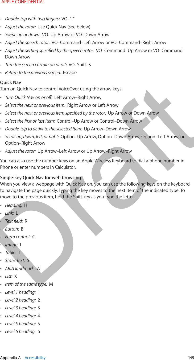   Appendix A    Accessibility  149 •Double-tap with two ngers:  VO–”-” •Adjust the rotor:  Use Quick Nav (see below) •Swipe up or down:  VO–Up Arrow or VO–Down Arrow •Adjust the speech rotor:  VO–Command–Left Arrow or VO–Command–Right Arrow •Adjust the setting specied by the speech rotor:  VO–Command–Up Arrow or VO–Command–Down Arrow •Turn the screen curtain on or o:  VO–Shift–S •Return to the previous screen:  EscapeQuick NavTurn on Quick Nav to control VoiceOver using the arrow keys. •Turn Quick Nav on or o:  Left Arrow–Right Arrow •Select the next or previous item:  Right Arrow or Left Arrow •Select the next or previous item specied by the rotor:  Up Arrow or Down Arrow •Select the rst or last item:  Control–Up Arrow or Control–Down Arrow •Double-tap to activate the selected item:  Up Arrow–Down Arrow •Scroll up, down, left, or right:  Option–Up Arrow, Option–Down Arrow, Option–Left Arrow, or Option–Right Arrow •Adjust the rotor:  Up Arrow–Left Arrow or Up Arrow–Right ArrowYou can also use the number keys on an Apple Wireless Keyboard to dial a phone number in Phone or enter numbers in Calculator.Single-key Quick Nav for web browsingWhen you view a webpage with Quick Nav on, you can use the following keys on the keyboard to navigate the page quickly. Typing the key moves to the next item of the indicated type. To move to the previous item, hold the Shift key as you type the letter. •Heading:  H •Link:  L •Text eld:  R •Button:  B •Form control:  C •Image:  I •Table:  T •Static text:  S •ARIA landmark:  W •List:  X •Item of the same type:  M •Level 1 heading:  1 •Level 2 heading:  2 •Level 3 heading:  3 •Level 4 heading:  4 •Level 5 heading:  5 •Level 6 heading:  6 APPLE CONFIDENTIALDraft