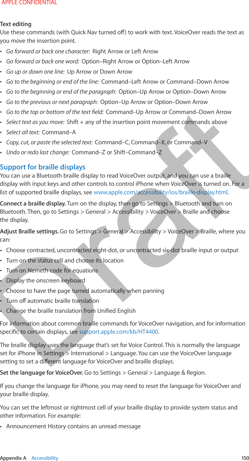   Appendix A    Accessibility  150Text editingUse these commands (with Quick Nav turned o) to work with text. VoiceOver reads the text as you move the insertion point. •Go forward or back one character:  Right Arrow or Left Arrow •Go forward or back one word:  Option–Right Arrow or Option–Left Arrow •Go up or down one line:  Up Arrow or Down Arrow •Go to the beginning or end of the line:  Command–Left Arrow or Command–Down Arrow •Go to the beginning or end of the paragraph:  Option–Up Arrow or Option–Down Arrow •Go to the previous or next paragraph:  Option–Up Arrow or Option–Down Arrow •Go to the top or bottom of the text eld:  Command–Up Arrow or Command–Down Arrow •Select text as you move:  Shift + any of the insertion point movement commands above •Select all text:  Command–A •Copy, cut, or paste the selected text:  Command–C, Command–X, or Command–V •Undo or redo last change:  Command–Z or Shift–Command–ZSupport for braille displaysYou can use a Bluetooth braille display to read VoiceOver output, and you can use a braille display with input keys and other controls to control iPhone when VoiceOver is turned on. For a list of supported braille displays, see www.apple.com/accessibility/ios/braille-display.html.Connect a braille display. Turn on the display, then go to Settings &gt; Bluetooth and turn on Bluetooth. Then, go to Settings &gt; General &gt; Accessibility &gt; VoiceOver &gt; Braille and choose the display.Adjust Braille settings. Go to Settings &gt; General &gt; Accessibility &gt; VoiceOver &gt; Braille, where you can: •Choose contracted, uncontracted eight-dot, or uncontracted six-dot braille input or output •Turn on the status cell and choose its location •Turn on Nemeth code for equations •Display the onscreen keyboard •Choose to have the page turned automatically when panning •Turn o automatic braille translation •Change the braille translation from Unied EnglishFor information about common braille commands for VoiceOver navigation, and for information specic to certain displays, see support.apple.com/kb/HT4400.The braille display uses the language that’s set for Voice Control. This is normally the language set for iPhone in Settings &gt; International &gt; Language. You can use the VoiceOver language setting to set a dierent language for VoiceOver and braille displays.Set the language for VoiceOver. Go to Settings &gt; General &gt; Language &amp; Region.If you change the language for iPhone, you may need to reset the language for VoiceOver and your braille display.You can set the leftmost or rightmost cell of your braille display to provide system status and other information. For example: •Announcement History contains an unread message APPLE CONFIDENTIALDraft