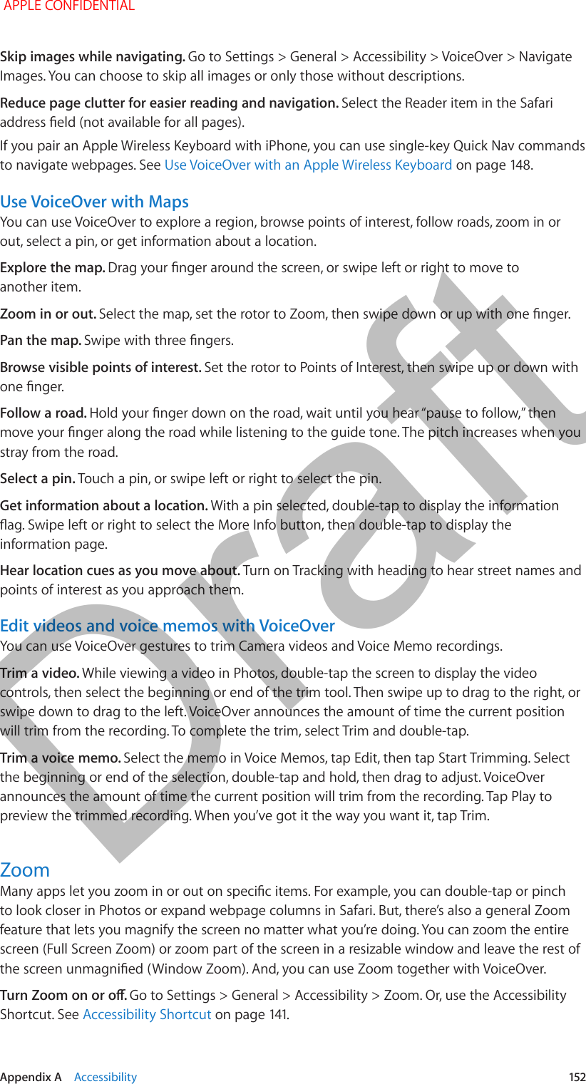   Appendix A    Accessibility  152Skip images while navigating. Go to Settings &gt; General &gt; Accessibility &gt; VoiceOver &gt; Navigate Images. You can choose to skip all images or only those without descriptions.Reduce page clutter for easier reading and navigation. Select the Reader item in the Safari address eld (not available for all pages).If you pair an Apple Wireless Keyboard with iPhone, you can use single-key Quick Nav commands to navigate webpages. See Use VoiceOver with an Apple Wireless Keyboard on page 148.Use VoiceOver with MapsYou can use VoiceOver to explore a region, browse points of interest, follow roads, zoom in or out, select a pin, or get information about a location.Explore the map. Drag your nger around the screen, or swipe left or right to move to another item.Zoom in or out. Select the map, set the rotor to Zoom, then swipe down or up with one nger.Pan the map. Swipe with three ngers.Browse visible points of interest. Set the rotor to Points of Interest, then swipe up or down with one nger.Follow a road. Hold your nger down on the road, wait until you hear “pause to follow,” then move your nger along the road while listening to the guide tone. The pitch increases when you stray from the road.Select a pin. Touch a pin, or swipe left or right to select the pin. Get information about a location. With a pin selected, double-tap to display the information ag. Swipe left or right to select the More Info button, then double-tap to display the information page.Hear location cues as you move about. Turn on Tracking with heading to hear street names and points of interest as you approach them.Edit videos and voice memos with VoiceOverYou can use VoiceOver gestures to trim Camera videos and Voice Memo recordings.Trim a video. While viewing a video in Photos, double-tap the screen to display the video controls, then select the beginning or end of the trim tool. Then swipe up to drag to the right, or swipe down to drag to the left. VoiceOver announces the amount of time the current position will trim from the recording. To complete the trim, select Trim and double-tap.Trim a voice memo. Select the memo in Voice Memos, tap Edit, then tap Start Trimming. Select the beginning or end of the selection, double-tap and hold, then drag to adjust. VoiceOver announces the amount of time the current position will trim from the recording. Tap Play to preview the trimmed recording. When you’ve got it the way you want it, tap Trim.ZoomMany apps let you zoom in or out on specic items. For example, you can double-tap or pinch to look closer in Photos or expand webpage columns in Safari. But, there’s also a general Zoom feature that lets you magnify the screen no matter what you’re doing. You can zoom the entire screen (Full Screen Zoom) or zoom part of the screen in a resizable window and leave the rest of the screen unmagnied (Window Zoom). And, you can use Zoom together with VoiceOver.Turn Zoom on or o. Go to Settings &gt; General &gt; Accessibility &gt; Zoom. Or, use the Accessibility Shortcut. See Accessibility Shortcut on page 141. APPLE CONFIDENTIALDraft