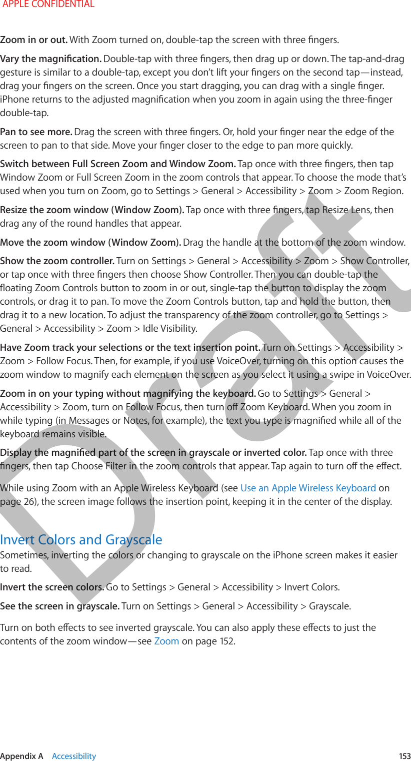   Appendix A    Accessibility  153Zoom in or out. With Zoom turned on, double-tap the screen with three ngers.Vary the magnication. Double-tap with three ngers, then drag up or down. The tap-and-drag gesture is similar to a double-tap, except you don’t lift your ngers on the second tap—instead, drag your ngers on the screen. Once you start dragging, you can drag with a single nger. iPhone returns to the adjusted magnication when you zoom in again using the three-nger double-tap.Pan to see more. Drag the screen with three ngers. Or, hold your nger near the edge of the screen to pan to that side. Move your nger closer to the edge to pan more quickly.Switch between Full Screen Zoom and Window Zoom. Tap once with three ngers, then tap Window Zoom or Full Screen Zoom in the zoom controls that appear. To choose the mode that’s used when you turn on Zoom, go to Settings &gt; General &gt; Accessibility &gt; Zoom &gt; Zoom Region.Resize the zoom window (Window Zoom). Tap once with three ngers, tap Resize Lens, then drag any of the round handles that appear.Move the zoom window (Window Zoom). Drag the handle at the bottom of the zoom window.Show the zoom controller. Turn on Settings &gt; General &gt; Accessibility &gt; Zoom &gt; Show Controller, or tap once with three ngers then choose Show Controller. Then you can double-tap the oating Zoom Controls button to zoom in or out, single-tap the button to display the zoom controls, or drag it to pan. To move the Zoom Controls button, tap and hold the button, then drag it to a new location. To adjust the transparency of the zoom controller, go to Settings &gt; General &gt; Accessibility &gt; Zoom &gt; Idle Visibility.Have Zoom track your selections or the text insertion point. Turn on Settings &gt; Accessibility &gt; Zoom &gt; Follow Focus. Then, for example, if you use VoiceOver, turning on this option causes the zoom window to magnify each element on the screen as you select it using a swipe in VoiceOver.Zoom in on your typing without magnifying the keyboard. Go to Settings &gt; General &gt; Accessibility &gt; Zoom, turn on Follow Focus, then turn o Zoom Keyboard. When you zoom in while typing (in Messages or Notes, for example), the text you type is magnied while all of the keyboard remains visible.Display the magnied part of the screen in grayscale or inverted color. Tap once with three ngers, then tap Choose Filter in the zoom controls that appear. Tap again to turn o the eect.While using Zoom with an Apple Wireless Keyboard (see Use an Apple Wireless Keyboard on page 26), the screen image follows the insertion point, keeping it in the center of the display.Invert Colors and GrayscaleSometimes, inverting the colors or changing to grayscale on the iPhone screen makes it easier to read.Invert the screen colors. Go to Settings &gt; General &gt; Accessibility &gt; Invert Colors.See the screen in grayscale. Turn on Settings &gt; General &gt; Accessibility &gt; Grayscale.Turn on both eects to see inverted grayscale. You can also apply these eects to just the contents of the zoom window—see Zoom on page 152. APPLE CONFIDENTIALDraft