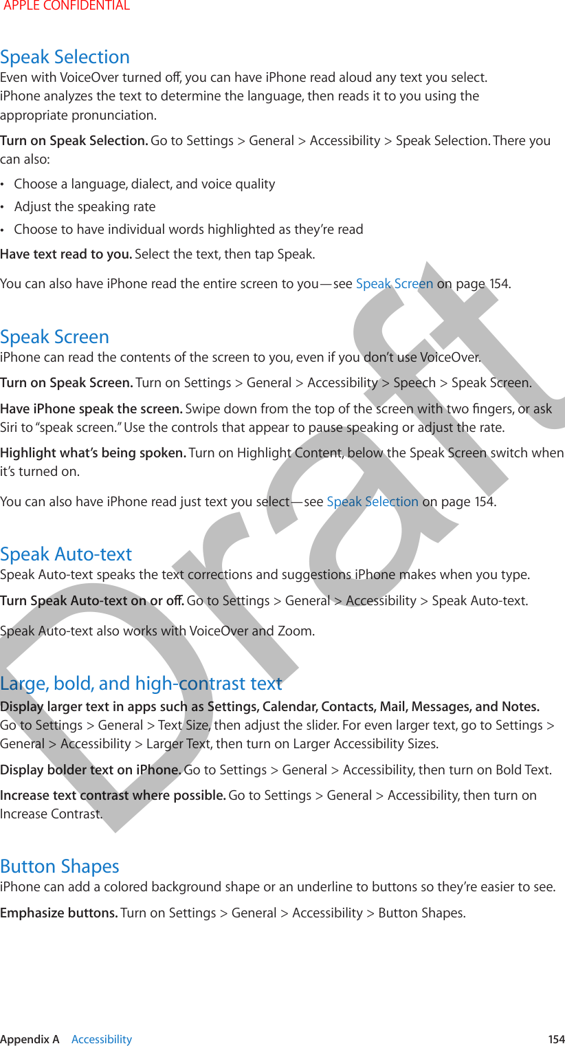   Appendix A    Accessibility  154Speak SelectionEven with VoiceOver turned o, you can have iPhone read aloud any text you select. iPhone analyzes the text to determine the language, then reads it to you using the appropriate pronunciation.Turn on Speak Selection. Go to Settings &gt; General &gt; Accessibility &gt; Speak Selection. There you can also: •Choose a language, dialect, and voice quality •Adjust the speaking rate •Choose to have individual words highlighted as they’re readHave text read to you. Select the text, then tap Speak.You can also have iPhone read the entire screen to you—see Speak Screen on page 154.Speak ScreeniPhone can read the contents of the screen to you, even if you don’t use VoiceOver.Turn on Speak Screen. Turn on Settings &gt; General &gt; Accessibility &gt; Speech &gt; Speak Screen.Have iPhone speak the screen. Swipe down from the top of the screen with two ngers, or ask Siri to “speak screen.” Use the controls that appear to pause speaking or adjust the rate.Highlight what’s being spoken. Turn on Highlight Content, below the Speak Screen switch when it’s turned on.You can also have iPhone read just text you select—see Speak Selection on page 154.Speak Auto-textSpeak Auto-text speaks the text corrections and suggestions iPhone makes when you type.Turn Speak Auto-text on or o. Go to Settings &gt; General &gt; Accessibility &gt; Speak Auto-text.Speak Auto-text also works with VoiceOver and Zoom.Large, bold, and high-contrast textDisplay larger text in apps such as Settings, Calendar, Contacts, Mail, Messages, and Notes. Go to Settings &gt; General &gt; Text Size, then adjust the slider. For even larger text, go to Settings &gt; General &gt; Accessibility &gt; Larger Text, then turn on Larger Accessibility Sizes.Display bolder text on iPhone. Go to Settings &gt; General &gt; Accessibility, then turn on Bold Text.Increase text contrast where possible. Go to Settings &gt; General &gt; Accessibility, then turn on Increase Contrast.Button ShapesiPhone can add a colored background shape or an underline to buttons so they’re easier to see.Emphasize buttons. Turn on Settings &gt; General &gt; Accessibility &gt; Button Shapes. APPLE CONFIDENTIALDraft