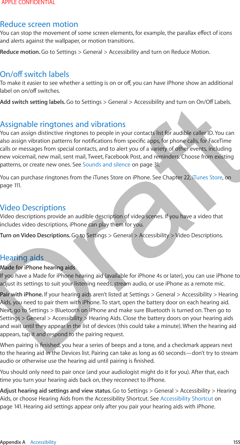   Appendix A    Accessibility  155Reduce screen motionYou can stop the movement of some screen elements, for example, the parallax eect of icons and alerts against the wallpaper, or motion transitions.Reduce motion. Go to Settings &gt; General &gt; Accessibility and turn on Reduce Motion.On/o switch labelsTo make it easier to see whether a setting is on or o, you can have iPhone show an additional label on on/o switches.Add switch setting labels. Go to Settings &gt; General &gt; Accessibility and turn on On/O Labels.Assignable ringtones and vibrationsYou can assign distinctive ringtones to people in your contacts list for audible caller ID. You can also assign vibration patterns for notications from specic apps, for phone calls, for FaceTime calls or messages from special contacts, and to alert you of a variety of other events, including new voicemail, new mail, sent mail, Tweet, Facebook Post, and reminders. Choose from existing patterns, or create new ones. See Sounds and silence on page 31. You can purchase ringtones from the iTunes Store on iPhone. See Chapter 22, iTunes Store, on page 111.Video DescriptionsVideo descriptions provide an audible description of video scenes. If you have a video that includes video descriptions, iPhone can play them for you.Turn on Video Descriptions. Go to Settings &gt; General &gt; Accessibility &gt; Video Descriptions.Hearing aidsMade for iPhone hearing aidsIf you have a Made for iPhone hearing aid (available for iPhone 4s or later), you can use iPhone to adjust its settings to suit your listening needs, stream audio, or use iPhone as a remote mic.Pair with iPhone. If your hearing aids aren’t listed at Settings &gt; General &gt; Accessibility &gt; Hearing Aids, you need to pair them with iPhone. To start, open the battery door on each hearing aid. Next, go to Settings &gt; Bluetooth on iPhone and make sure Bluetooth is turned on. Then go to Settings &gt; General &gt; Accessibility &gt; Hearing Aids. Close the battery doors on your hearing aids and wait until they appear in the list of devices (this could take a minute). When the hearing aid appears, tap it and respond to the pairing request.When pairing is nished, you hear a series of beeps and a tone, and a checkmark appears next to the hearing aid in the Devices list. Pairing can take as long as 60 seconds—don’t try to stream audio or otherwise use the hearing aid until pairing is nished.You should only need to pair once (and your audiologist might do it for you). After that, each time you turn your hearing aids back on, they reconnect to iPhone.Adjust hearing aid settings and view status. Go to Settings &gt; General &gt; Accessibility &gt; Hearing Aids, or choose Hearing Aids from the Accessibility Shortcut. See Accessibility Shortcut on page 141. Hearing aid settings appear only after you pair your hearing aids with iPhone. APPLE CONFIDENTIALDraft