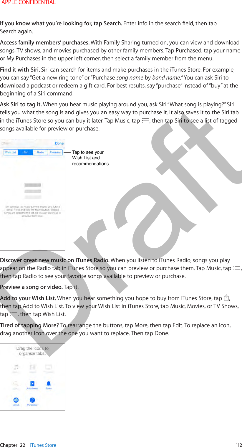   Chapter  22    iTunes Store  112If you know what you’re looking for, tap Search. Enter info in the search eld, then tap Search again.Access family members’ purchases. With Family Sharing turned on, you can view and download songs, TV shows, and movies purchased by other family members. Tap Purchased, tap your name or My Purchases in the upper left corner, then select a family member from the menu.Find it with Siri. Siri can search for items and make purchases in the iTunes Store. For example, you can say “Get a new ring tone” or “Purchase song name by band name.” You can ask Siri to download a podcast or redeem a gift card. For best results, say “purchase” instead of “buy” at the beginning of a Siri command.Ask Siri to tag it. When you hear music playing around you, ask Siri “What song is playing?” Siri tells you what the song is and gives you an easy way to purchase it. It also saves it to the Siri tab in the iTunes Store so you can buy it later. Tap Music, tap  , then tap Siri to see a list of tagged songs available for preview or purchase.Tap to see your Wish List and recommendations.Tap to see your Wish List and recommendations.Discover great new music on iTunes Radio. When you listen to iTunes Radio, songs you play appear on the Radio tab in iTunes Store so you can preview or purchase them. Tap Music, tap  , then tap Radio to see your favorite songs available to preview or purchase.Preview a song or video. Tap it.Add to your Wish List. When you hear something you hope to buy from iTunes Store, tap  , then tap Add to Wish List. To view your Wish List in iTunes Store, tap Music, Movies, or TV Shows, tap  , then tap Wish List.Tired of tapping More? To rearrange the buttons, tap More, then tap Edit. To replace an icon, drag another icon over the one you want to replace. Then tap Done. APPLE CONFIDENTIALDraft