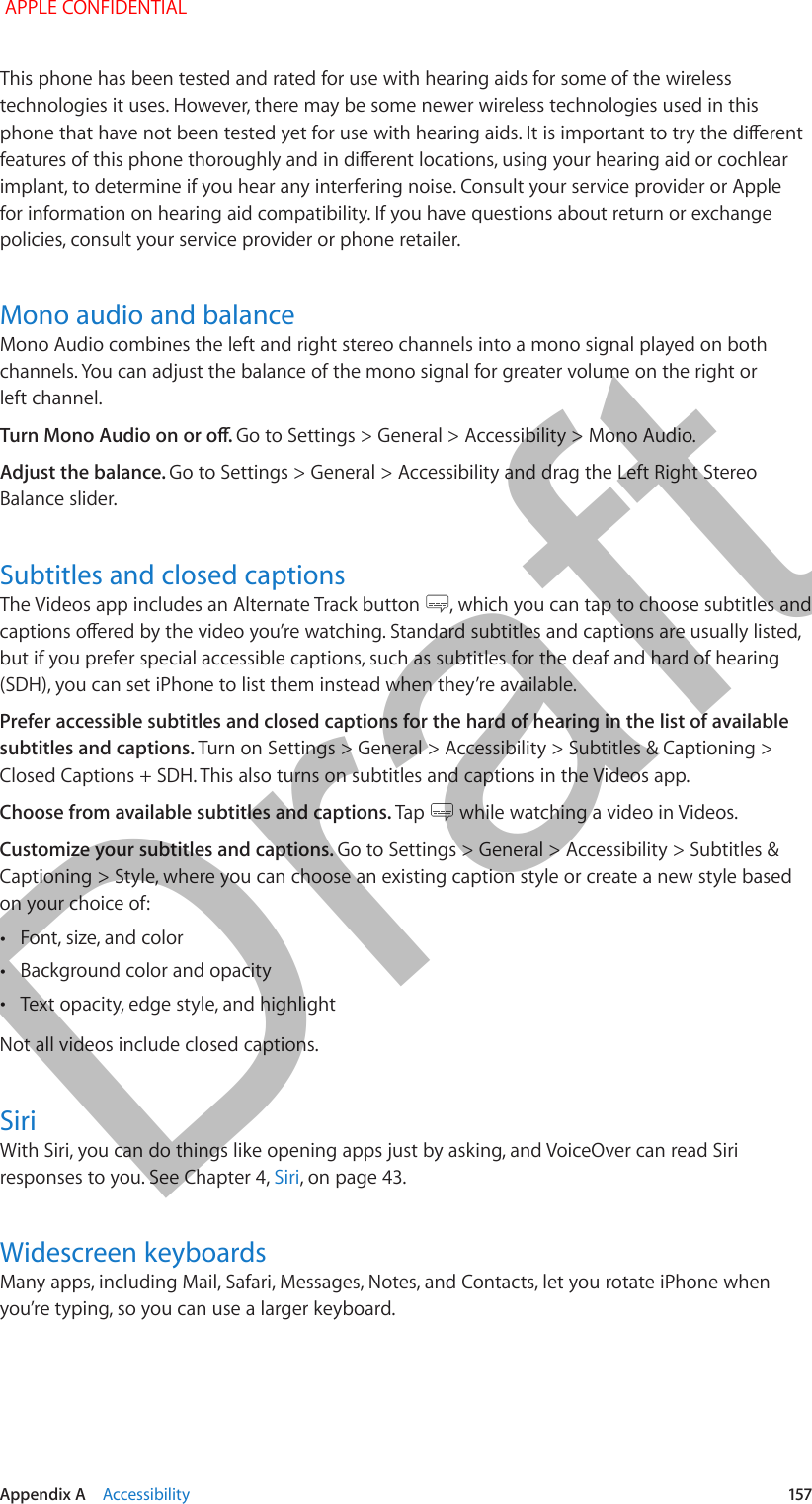  Appendix A    Accessibility  157This phone has been tested and rated for use with hearing aids for some of the wireless technologies it uses. However, there may be some newer wireless technologies used in this phone that have not been tested yet for use with hearing aids. It is important to try the dierent features of this phone thoroughly and in dierent locations, using your hearing aid or cochlear implant, to determine if you hear any interfering noise. Consult your service provider or Apple for information on hearing aid compatibility. If you have questions about return or exchange policies, consult your service provider or phone retailer.Mono audio and balanceMono Audio combines the left and right stereo channels into a mono signal played on both channels. You can adjust the balance of the mono signal for greater volume on the right or left channel.Turn Mono Audio on or o. Go to Settings &gt; General &gt; Accessibility &gt; Mono Audio.Adjust the balance. Go to Settings &gt; General &gt; Accessibility and drag the Left Right Stereo Balance slider.Subtitles and closed captionsThe Videos app includes an Alternate Track button  , which you can tap to choose subtitles and captions oered by the video you’re watching. Standard subtitles and captions are usually listed, but if you prefer special accessible captions, such as subtitles for the deaf and hard of hearing (SDH), you can set iPhone to list them instead when they’re available.Prefer accessible subtitles and closed captions for the hard of hearing in the list of available subtitles and captions. Turn on Settings &gt; General &gt; Accessibility &gt; Subtitles &amp; Captioning &gt; Closed Captions + SDH. This also turns on subtitles and captions in the Videos app.Choose from available subtitles and captions. Tap   while watching a video in Videos.Customize your subtitles and captions. Go to Settings &gt; General &gt; Accessibility &gt; Subtitles &amp; Captioning &gt; Style, where you can choose an existing caption style or create a new style based on your choice of: •Font, size, and color •Background color and opacity •Text opacity, edge style, and highlightNot all videos include closed captions.SiriWith Siri, you can do things like opening apps just by asking, and VoiceOver can read Siri responses to you. See Chapter 4, Siri, on page 43.Widescreen keyboardsMany apps, including Mail, Safari, Messages, Notes, and Contacts, let you rotate iPhone when you’re typing, so you can use a larger keyboard. APPLE CONFIDENTIALDraft