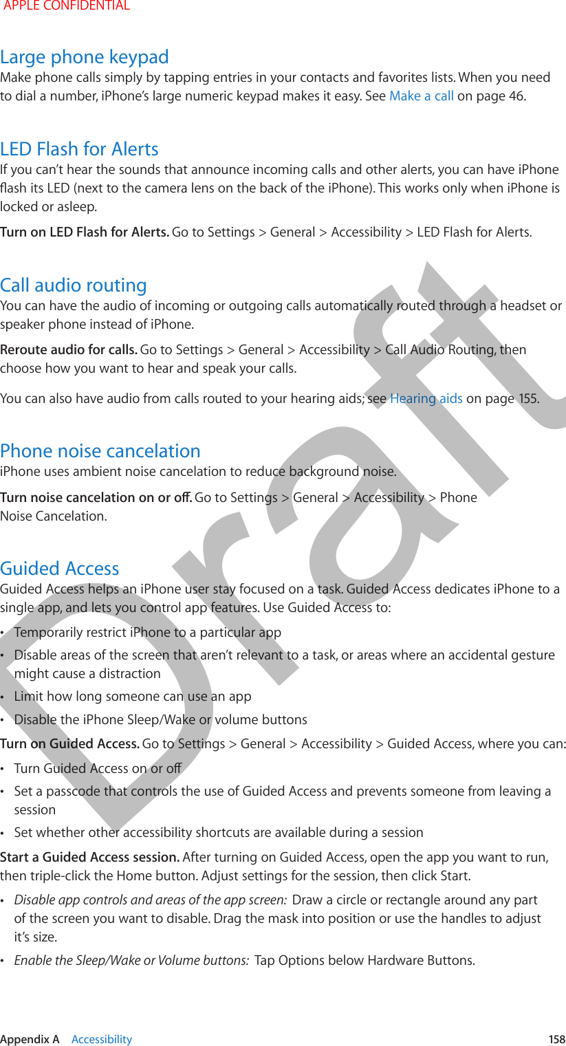   Appendix A    Accessibility  158Large phone keypadMake phone calls simply by tapping entries in your contacts and favorites lists. When you need to dial a number, iPhone’s large numeric keypad makes it easy. See Make a call on page 46.LED Flash for AlertsIf you can’t hear the sounds that announce incoming calls and other alerts, you can have iPhone ash its LED (next to the camera lens on the back of the iPhone). This works only when iPhone is locked or asleep.Turn on LED Flash for Alerts. Go to Settings &gt; General &gt; Accessibility &gt; LED Flash for Alerts.Call audio routingYou can have the audio of incoming or outgoing calls automatically routed through a headset or speaker phone instead of iPhone.Reroute audio for calls. Go to Settings &gt; General &gt; Accessibility &gt; Call Audio Routing, then choose how you want to hear and speak your calls.You can also have audio from calls routed to your hearing aids; see Hearing aids on page 155.Phone noise cancelationiPhone uses ambient noise cancelation to reduce background noise. Turn noise cancelation on or o. Go to Settings &gt; General &gt; Accessibility &gt; Phone Noise Cancelation.Guided AccessGuided Access helps an iPhone user stay focused on a task. Guided Access dedicates iPhone to a single app, and lets you control app features. Use Guided Access to: •Temporarily restrict iPhone to a particular app •Disable areas of the screen that aren’t relevant to a task, or areas where an accidental gesture might cause a distraction •Limit how long someone can use an app •Disable the iPhone Sleep/Wake or volume buttonsTurn on Guided Access. Go to Settings &gt; General &gt; Accessibility &gt; Guided Access, where you can: •Turn Guided Access on or o •Set a passcode that controls the use of Guided Access and prevents someone from leaving a session •Set whether other accessibility shortcuts are available during a sessionStart a Guided Access session. After turning on Guided Access, open the app you want to run, then triple-click the Home button. Adjust settings for the session, then click Start. •Disable app controls and areas of the app screen:  Draw a circle or rectangle around any part of the screen you want to disable. Drag the mask into position or use the handles to adjust it’s size. •Enable the Sleep/Wake or Volume buttons:  Tap Options below Hardware Buttons. APPLE CONFIDENTIALDraft